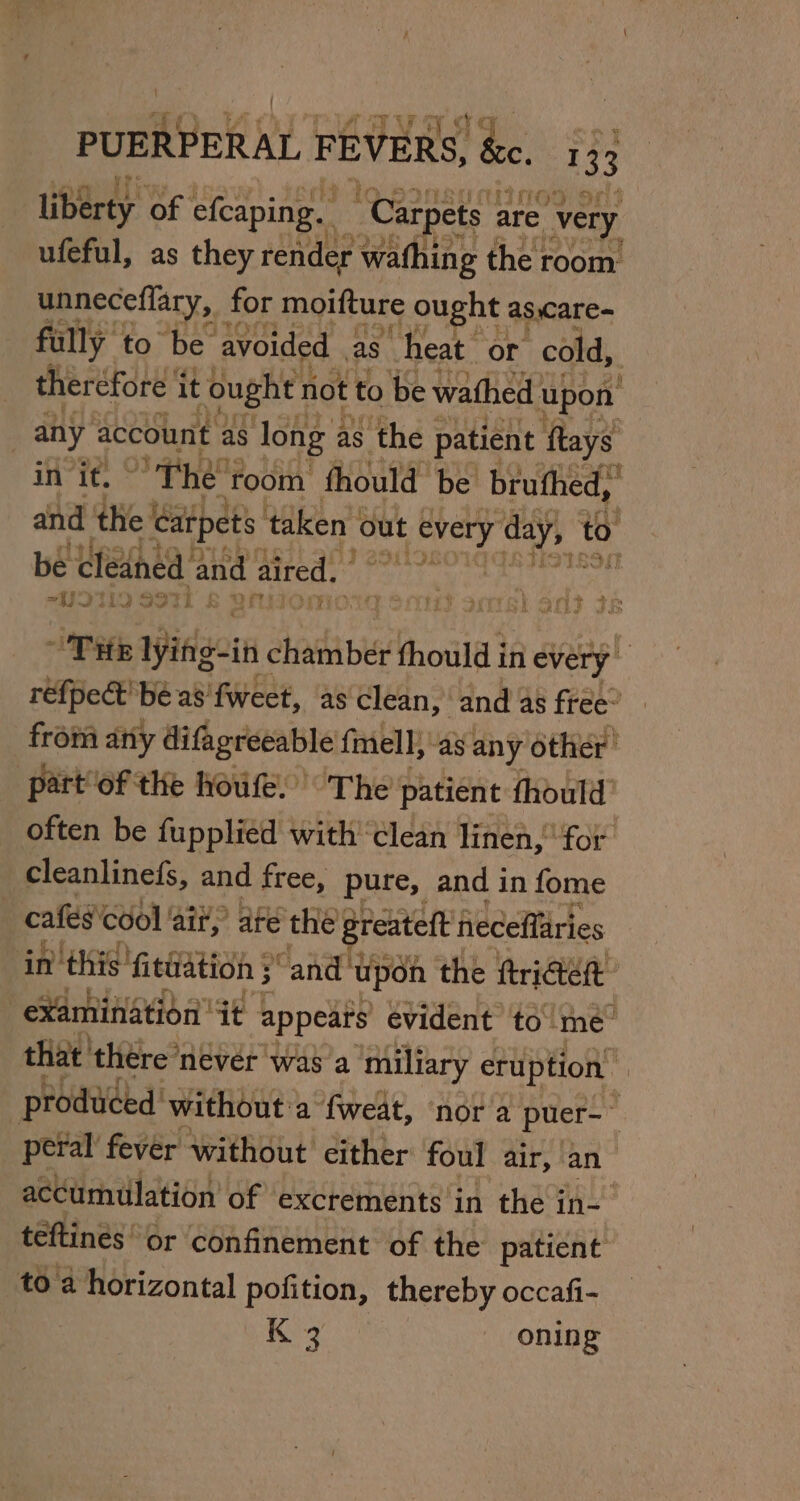 liberty of efcaping. “Carpets | are “very ufeful, as they render wathing the room: unneceflary, for moifture ought as,care- fully to be avoided as heat. or cold, ther ‘efore it ought not to be wathed upon any account as long 7 as the patient ftays in it. The 'foom fhould be bruthed, and the | carpets taken | ‘out t every day, to be élédned and aired. iT. “UIM9S9TL &amp; BNO mMorg Sout scars) and? se THE Iyinigein Eee fhould in every 2 refpect' be as fweet, as clean, and as free” from any difagreeable fmell, as any other part of the houfe. The patient thould’ often be fupplied with’ ‘clean linen, for cleanlined(s, and free, pure, and in fome cafes cool ‘ait? ate the greateft heceffaries in this fittiation } “and upon the ftriGtet examination it appears evident to'me™ that’ there ‘never was a ‘miliary eruption” produced’ without a fweat, nor a puer- peral fever without cither foul air, an accumulation of excrements in the in- teftines or confinement of the patient toa horizontal pofition, thereby occafi- K 3 oning