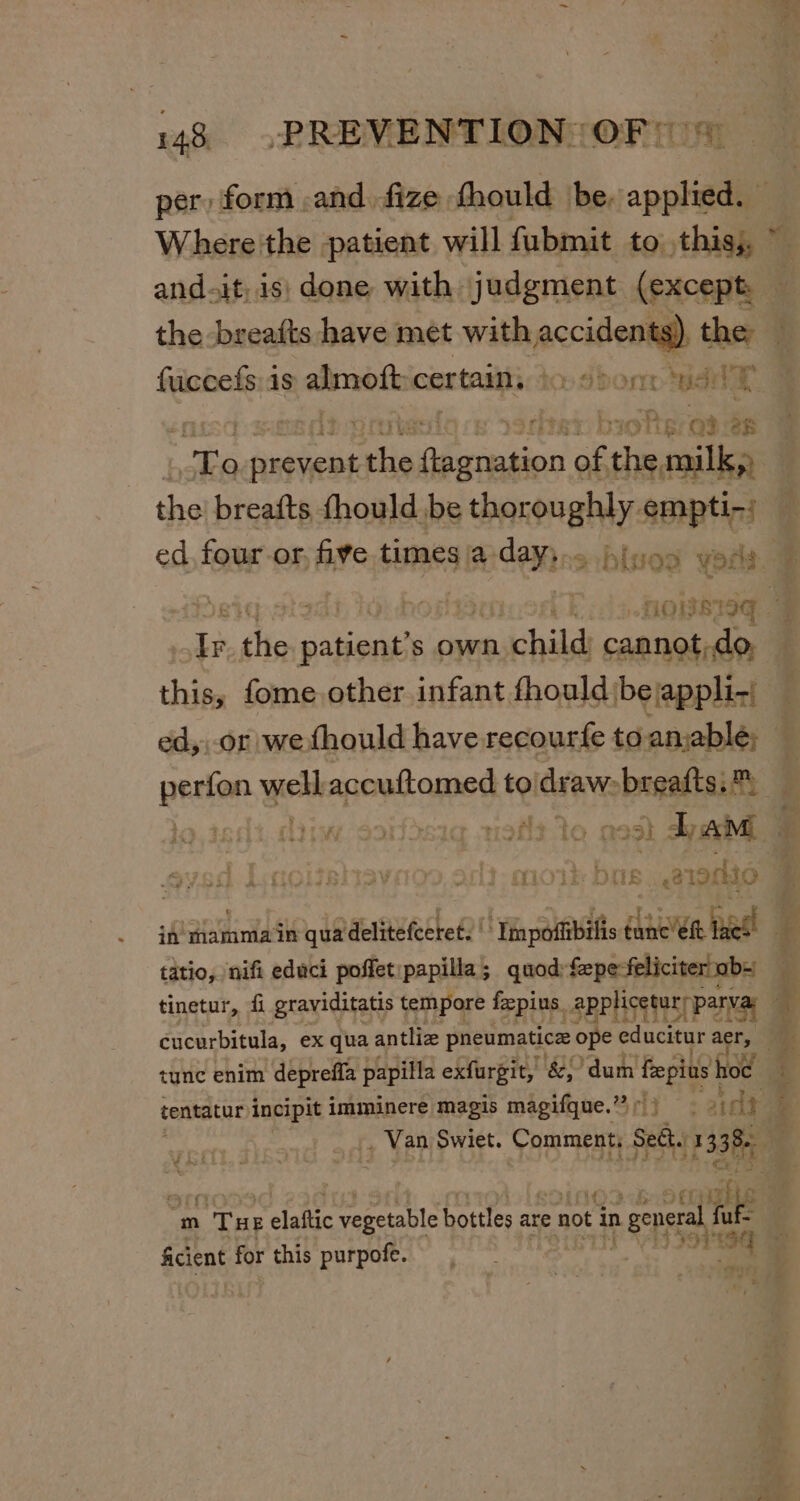 per, form .and. fize. fhould be. soph Where the patient will fubmit to this; ~ andait, is) done with judgment (except — the breafts have met with ers, the — fuccefs:is almoft: certain, te dbonn wae ie: bioftere 13:8 | _ aes iis ry av of ie snl the breafts fhould be thoroughly empti-: ed, four-or, five times a. siaeee blved yoda. # HOWSISG | 4 the &lt;nene s own child cannot,do. thins fome other infant fhouldibejappli-; ed,,-or we fhould have recourfe toan,able; perfon wes accuftomed to draw: -besaltsis : t} r 19ft- to a 291 Lam £ | . mol DOs arto. : iA’ Hamniain quadelitefceret. | ‘Thnpotfibifis éame’eit tues! 4 titio, ‘nifi edaci poffet:papilla; quod:fepe-feliciterob= tinetur, fi graviditatis tempore fepins, applicetury parva d : cucurbitula, ex qua antliz pneumatic ope educitur acr, ae tune enim depreffa papilla exfurgit, &amp; dum fepius } hoc x centatur incipit imminere magis magifque.” &gt; ) . iat? i . Van Swiet. Comment, geet, 13 3h m THE elec vegetable bottles are : not in hee eG t ficient for this purpofe. peek