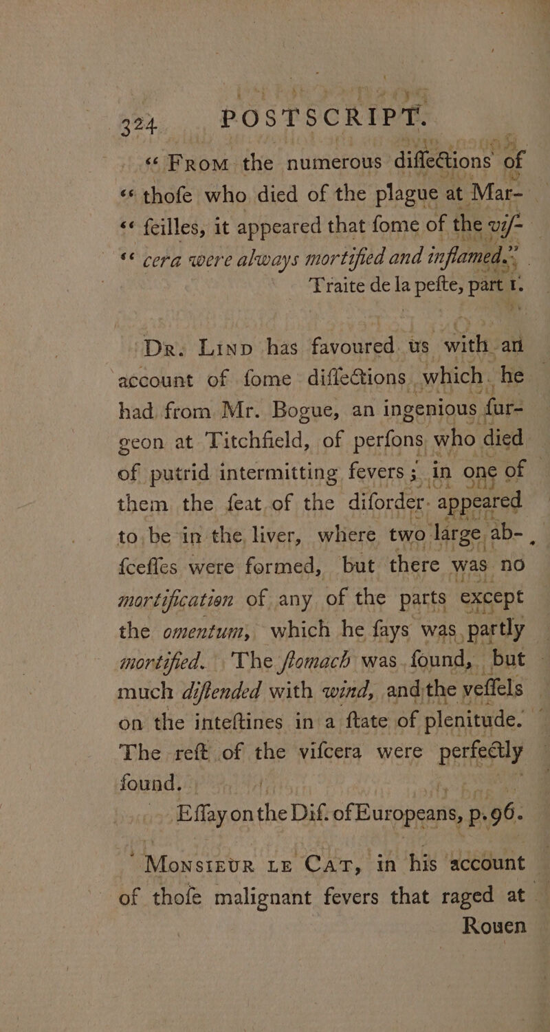 324 POSTSCRIPT. «From the numerous diffediions of «« thofe who died of the plague at Mar- 4: &lt;« feilles, it appeared that fome of the: Ul if ‘* cera were always mort ‘tified and inflamed.” Traite de la cae part ‘ Dr. Linp has favoured. us seis ath account of fome diffections. which. he had from Mr. Bogue, an ingenious far- geon at Titchfield, of perfons. who died of putrid intermitting fevers ; in one | of them the feat.of the diforder. “appeared to, be in the, liver, where two. large. ab- , {ceffes were formed, but there was: no mor tificatien of any. of the parts except the omentum, which he fays was, partly mortified. The fomach was found, but much diffended with wind, and) the vellels on the inteftines in a ftate of plenitude. The reft of the vifcera were perfectly found. Effay onthe Dig of Biaipenne p. 96. Uviowsictn Le Cat, in his account — of thofe malignant fevers that raged at — Rowen