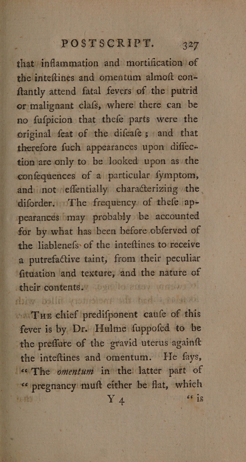 that) inflammation and: mortification of the inteftines and omentum almoft con- ftantly attend fatal fevers of the putrid or malignant clafs, where’ there can be no fufpicion that thefe parts were the original feat of the difeafes » and that therefore fuch appearances upon: diffec- tion are only to. be looked upon asthe -confequences of a particular fymptom, and) not»effentially characterizing the diforder..\The frequency, of thefe.ap- pearancés omay probably ‘be accounted for byowhat hasbeen before obferved of the liablenefs: of the inteftines to receive a putrefactive taint, from their peculiar fituation and texture, and the nature of their contents.’ cerem. elite oy hon yi wy oo 'Tue chief predifponent caufe of this fever is by Dr. Hulme fuppofed to be the preffute of the gravid uterus againtt the inteftines and omentum. He fays, ‘\e-'The omentum in the! latter part of “pregnancy muft either be flat, which micié uty) 7 66 is