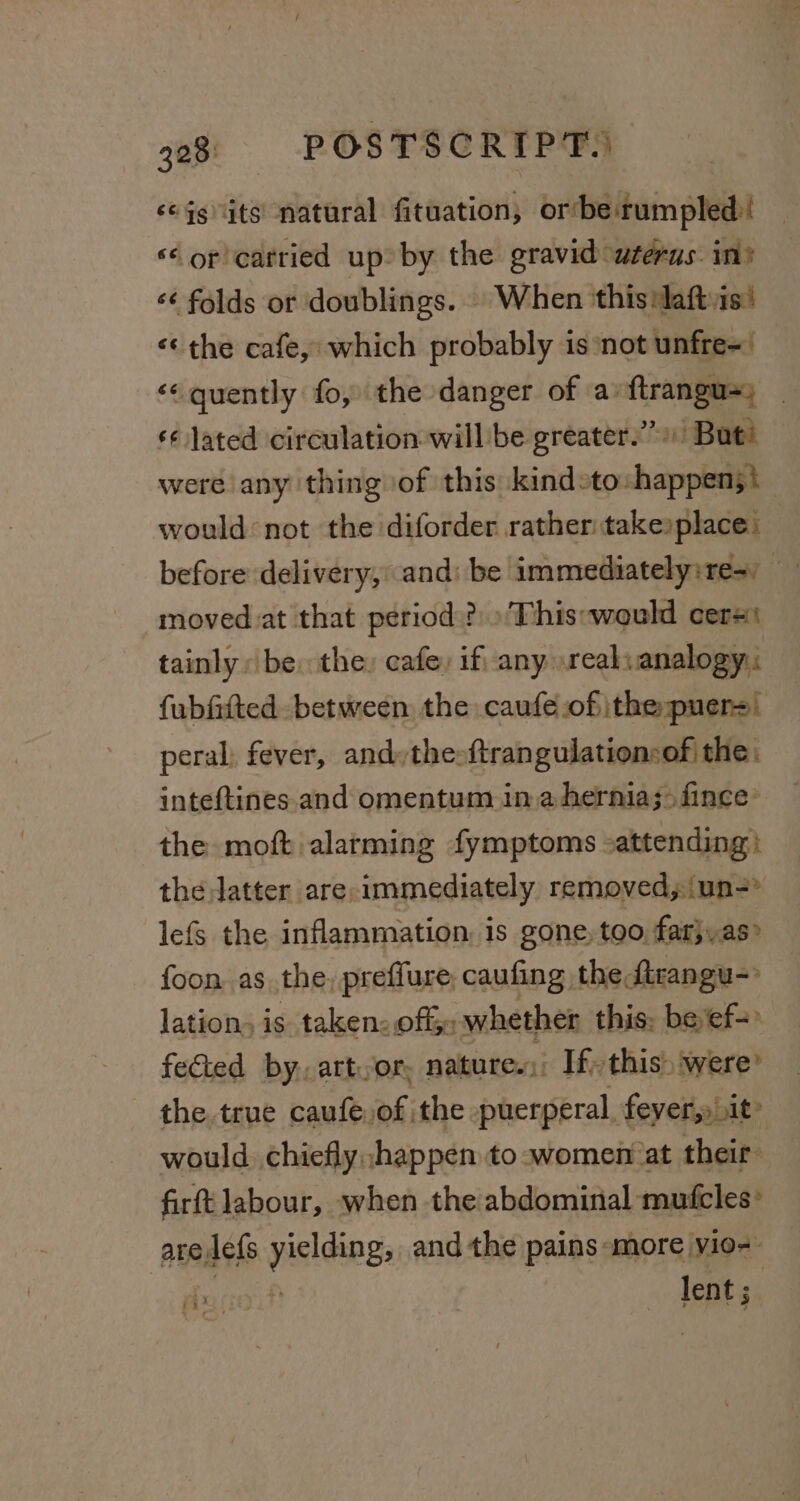 ‘eggnits natural fituation, or‘be rumpled! ‘‘ or carried up: by the gravid uterus in’ ‘¢ folds or doublings. © When ‘this :laftvis! ¢¢ the cafe, which probably is not unfre= ‘&lt;&lt; quently fo, the danger of a: ftrangu=) ¢¢ Jated circulation will be greater.’ But’ were any thing of this: kindsto:happen;\ would not the diforder rather:takexplace: moved at that period?) »This:would cers: tainly: be: the: cafe, if any reali analogy: fubftted. between the caufe of ithepuer=) peral, fever, andythesftran gulationsof the. inteftines. and omentum ina hernia; fince the moft alarming fymptoms -attending: the latter are, immediately removed, (un=&gt; lefs the inflammation, 1s gone, too far}, as foon as the, preffure, caufing: the ftrangu- lation, is taken: off whether this: beef=° feted by, artvor, natures, If this) were’ the. true caufe; of. the puerperal fevers it’ would chiefly ;happen to -women‘at their firtt labour, when the abdominal mufcles: are,lefs yielding, and the pains «more vio-- ma (it lent ;