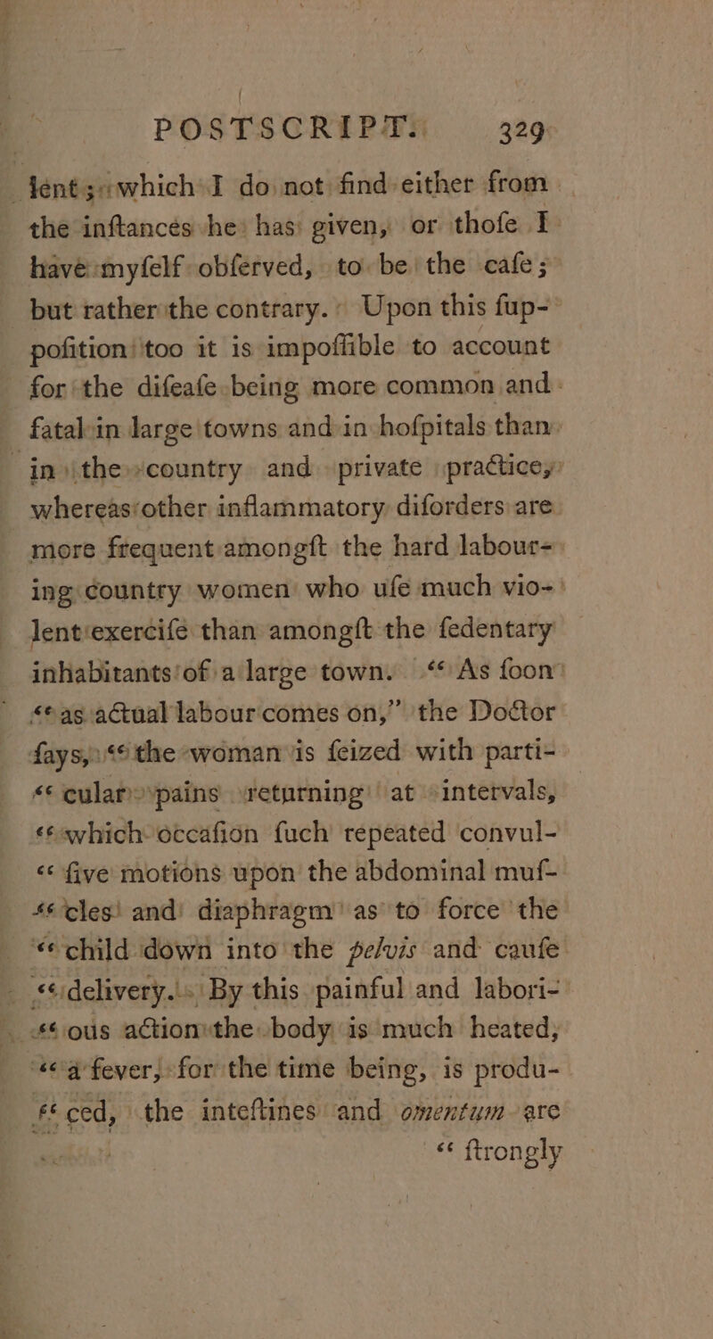 the inftancés -he) has: given, or thofe I. have :myfelf obferved, to be the cafe; pofition’ too it 18 impoflible to account for the difeafe being more common and: in )\the“country and private practice, whereas‘other inflammatory diforders are more frequent:amongft the hard labour=) ing country women who ufe much vio-' lent‘exercife than amongft the fedentary inhabitants'of a large town. ‘* Ass foon’ as actual labour comes on,” the Doctor fays,:&lt;© the woman is feized with parti- &lt;¢ cular pains returning at intervals, «¢svhich octcafion fuch repeated convul- ‘* five motions upon the abdominal muf- 46 cles! and’ diaphragm’ as’'to force the ¢ child down into the pe/vis and caufe ** ced, the inteftines and omentum are ‘¢ ftrongly