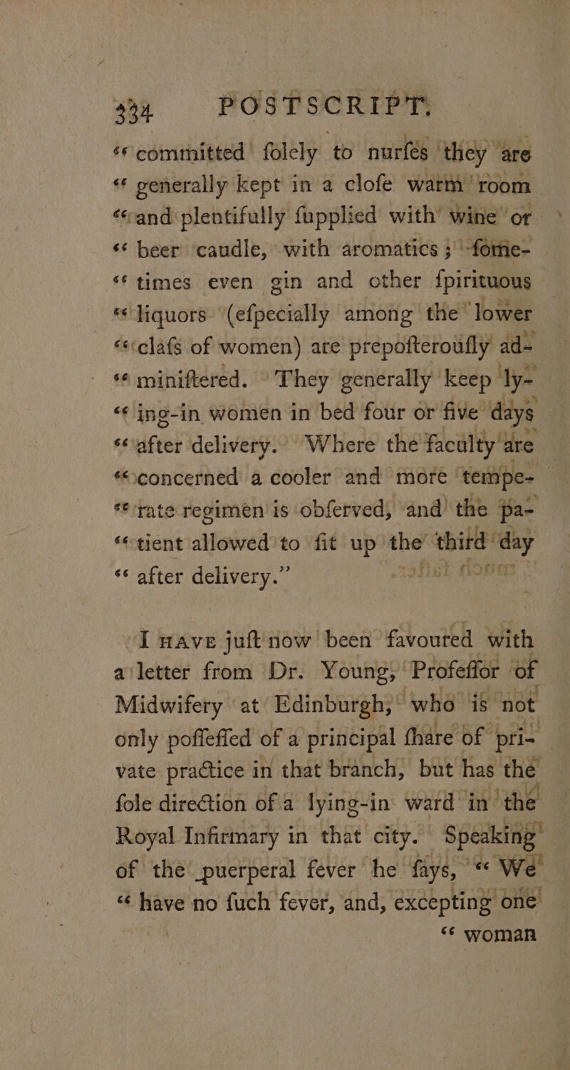 ‘*committed folely to nurfeés they ‘are «« generally kept in a clofe warm’ room ‘sand plentifully fupplied with’ wine or ‘¢ beer caudle, with aromatics ; |‘-fortie- ‘times even gin and other {pirituous «liquors (efpecially among the lower «s‘clafs of women) ate prepofteroufly ad- ‘© miniftered. They generally’ keep ly- ‘¢ ing-in women in bed four or five’ days ‘after delivery.’ Where the’ faculty are *“concerned a cooler and more tempe- : ‘tate regimen is obferved, and) the pa- ‘tient allowed to fit up’ de earl sed ‘* after delivery.” Sera “I wave juft now been favouted with ailetter from Dr. Young; Profeffor of Midwifery at Edinburgh; who is ‘not only poffeffed of a principal (hare of | pri- vate practice in that branch, but has the fole direction of a lying-in ward in the Royal Infirmary in that city. Speaking” of the\_puerperal fever he fays, “ We | “¢ have no fuch fever, and, excepting one iby ** woman