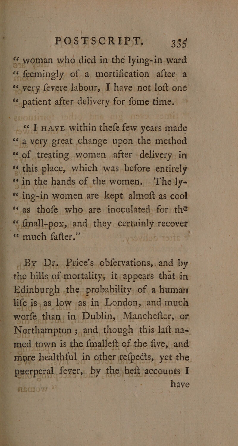 very fevere labour, I have not loft one «patient after delivery for fome time. od i HAVE. within thefe few years inbite as a very great change upon the method “ &lt; of treating women. after - delivery. in f this place, which was before entirely « «in the hands of the women. The ly- “© as thofe who are inoculated, for) the ts « fnall-pox, and, they Pin we recover _ By Dr... Price’s. obfervations,. and by Edinburgh the probability of a human life i 18) as low as in London, and. much worl. than. in. Dublin, Manchetter, or Northampton ; ;,and, though this laft na- med town is the, fmalleft of the five, and prerperal. fever, by the: bei, accounts I have