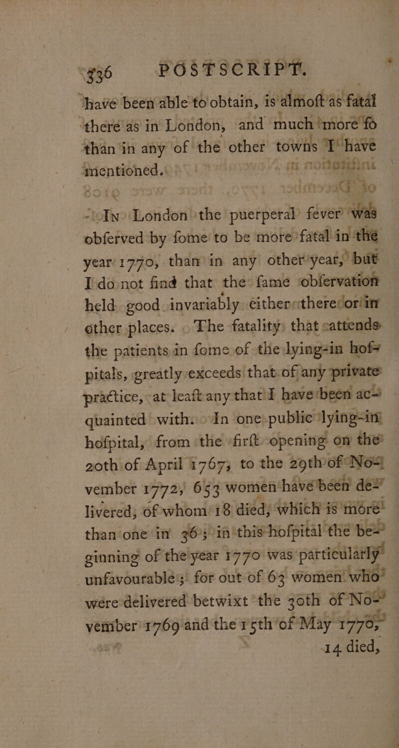 “936 «=©6 POSTSCRIPT. “have been able to obtain, is alitioft’2 ‘as ‘fatal ‘there as in London, and much ‘more fo than in any of the other towns T have mentioned. cae agasic Sc | sedehosato “Ino London 'the puerperal chess obferved by fome' to be more’ fatal in: the year’1770, than’ in any other: year,’ but Ido not find that the fame obfervation held, good invariably. eithertheresor/int other places. . The fatality: that eattends the patients in fome of thelying-in hof pitals, greatly exceeds that.of any private practice, at leaft any that I haverbeen ac~ quainted with. » In one: public’ lying-int hofpital, from ‘the | firtt opening on the’ — goth of April 1767; to the 29th of Nox vembet 1772, 653 women have been der livered, of whom/18 died, which is moré! than one in 36%3 in this-hofpital the be~’ ! ginning of theiyear 1770 was particularly” unfavourable; for out of 63 women: ‘who! weére-delivered betwixt ‘the 30th of Now | +14-died, PEL