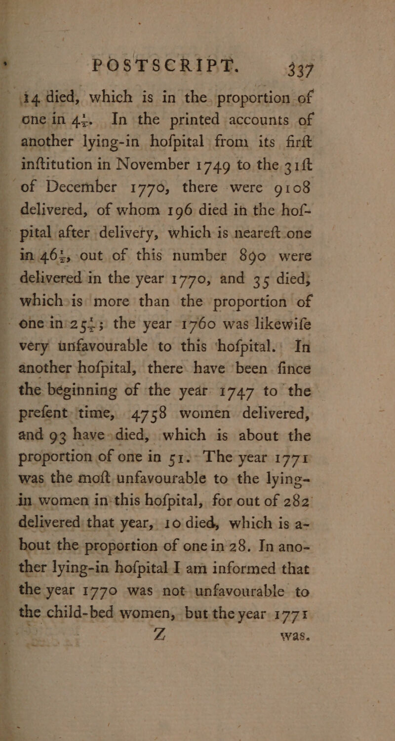 one in 4:. In the printed accounts of another lying-in hofpital from its firft inftitution in November 1749 to the 31ft delivered, of whom 196 died ih the hof- very unfavourable to this ‘hofpital.: In another hofpital, there have ‘been. fince ee oo prefent |time, 4758 women delivered, and 93 have»died, which is about the proportion of one in 51. The year 1771 oA ee ~s o +&gt; a Ee the year 1770 was not unfavourable to , oh 7 i yA was. fee «