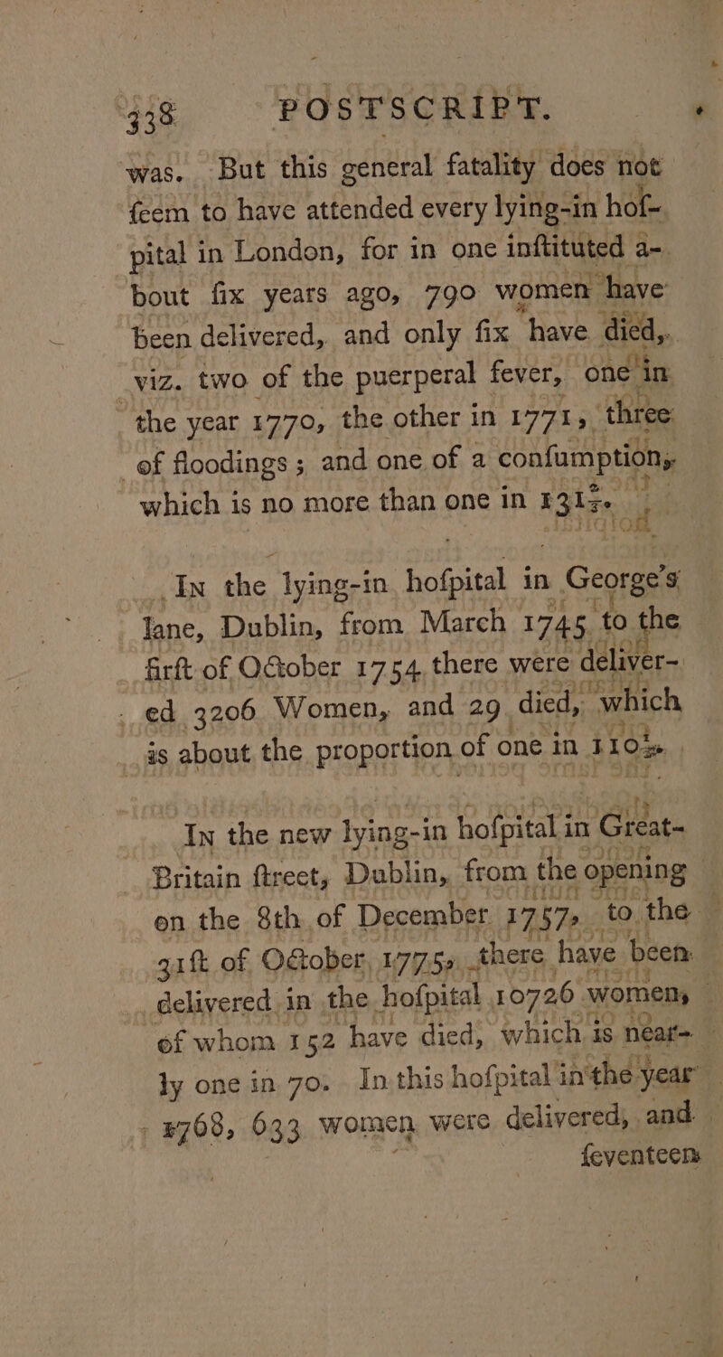 was. But this ochtital fatality does not feem to have attended every lying-in hot. pital 1 in London, for in one inftituted a- bout fix years ago, 79° women “have been delivered, and only fix “have died,.. _viz. two of the puerperal fever, on in the yeat 1770, the other in 1771, ‘three ef floodings; and one of a confumption; which is no more than one in ia | In he lying-in hofpital in George’s lane, Dublin, from March 1745. ‘to he firft of QGober 1754 there were deliver~ ed 3206 Women, and 29. ‘died, which is about the proportion. of one in 3104 | In the new ri -in bofpitalt in 1 Great Britain ftrect, Dublin, from the opening | en the 8th of December 17 Fic to the: ; gift of OGober, 177.59. there have been | delivered in the hofpital 107261 womens | of whom. 152 “have died, which 3 is near- 0 ly one in 70. In this hofpital in'the year : #768, 633 women were delivered, and