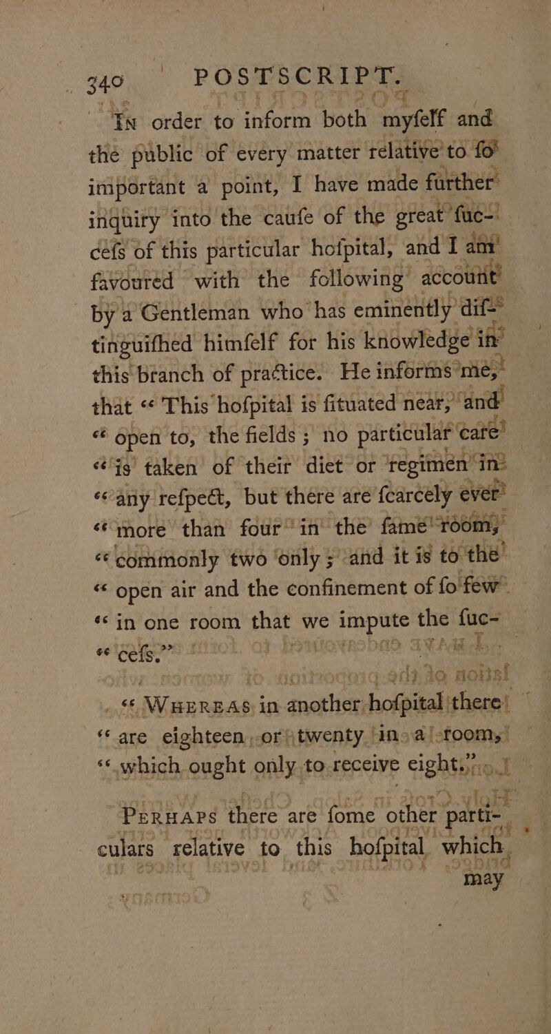 go | -: POSTSCRIPT. Yn order to inform both myfelf and the public of every matter relative’ to fo important a point, I have made further inquiry into the caufe of the great fac cefs of this particular hofpital, and I any favoured with the following’ accouitt! by a Gentleman who has eminently dif tinguifhed himfelf for his knowledge in’ this branch of practice. He informs ome, that “ This hofpital is fituated near,” ‘and sig open to, the fields ; no particular care’ ‘ig’ taken of their diet or ‘regimen’ ‘ins «any refpect, but there are {carceély ever’ é¢tnore than four’ in the’ fame 7001 ny «commonly two ‘only ; and it is to: ae “‘ open air and the confinement of fo few 6¢ cefs.”” ‘ 4 a ; 2 vf f in 5, : : aij. te aovsl are eighteen,-or twenty | ina /-foom, ‘“‘ which ought only to receive ightbno I vig PERHAPS there are fome other parti- culars: relative to this hofpital, which, may hall