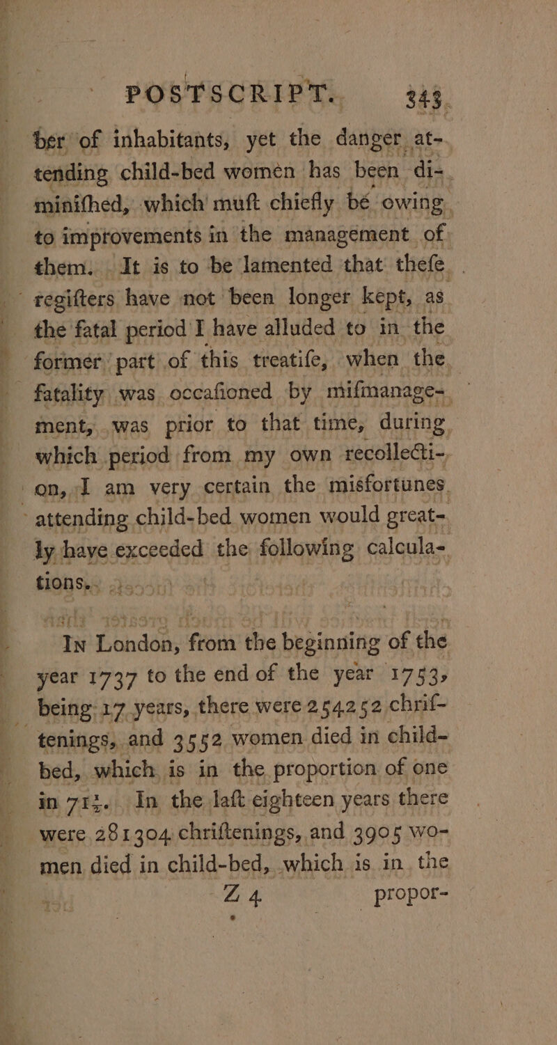 ber of inhabitants, yet the danger. at- tending child-bed women has been di-. minithed, which’ muft chiefly bé owing, to improvements in the management of. them. . It is to be lamented that thefe. the fatal period'I have alluded to in the former part of this treatife, when the | ment, .was prior to that time, during which period from my own recollecti-, en, J am very certain the misfortunes. attending child-bed women would great= ly have exceeded the following calcula= tions... ‘In London, from the beginning of the year 1737 to the end of the year 1753; tenings, and 3552 women died in child- bed, which is in the proportion of one in 715. In the laft eighteen years t there were 281304. chriftenings, and 3905 wo- men died in child-bed, which is in. the 2 4. propor-