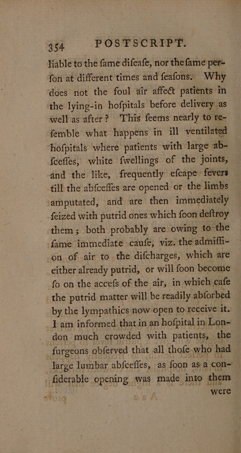 Yiable to the fame difeafe, nor the fame per= _ fon at different times and feafons, Why : does not the foul air affe&amp; patients in the lying-in hofpitals before delivery as well as after? This feems nearly to re- femble what happens in ill ventilated hofpitals where patients with large ab- {cefles, white fwellings of the joints, — and the like, frequently efcape fevers till the ab{ceffes are opened or the limbs amputated, and are then immediately feized with putrid ones which foon deftroy them; both probably are owing to the fame immediate caufe, viz. the admifh- on. of air to the difcharges, which are either already putrid, or will foon become . fo on the accefs of the air, in which cafe the putrid matter will be readily abforbed | by the lympathics now open to receive it. am informed that in an hofpital in Lon- -_fargeons obferved that .all thofe. who had F large lumbar abfcefles, as foon asa con- : iApreble opening was made ito them Sea were