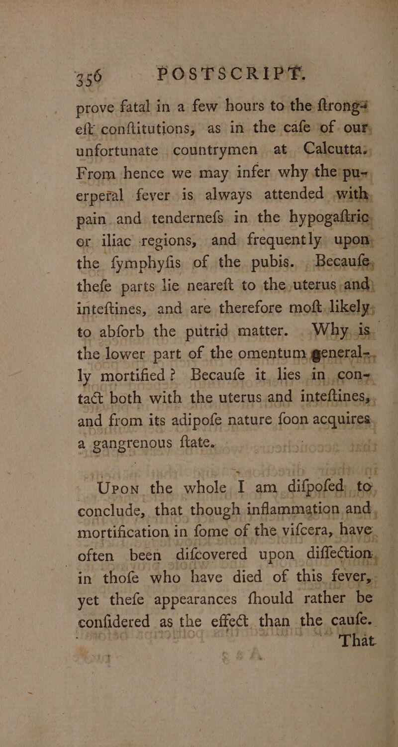 prove fatal in a few hours to the. ftrong4 eft conflitutions, as in. the cafe of. our, unfortunate | countrymen at Calcutta, From hence we may infer why the:pu- erpefal fever is always attended with, pain and tendernefs in the hypogaftric, er iliac regions, and frequently, upon: the -fymphyzfis of the pubis... Becaute, thefe parts lie neareft to the. uterus and) — inteftines, and are therefore moft. likely; — to abforb the putrid matter. Why. is the lower part of the omentum general: ly mortified? Becaufe it, lies in con tact both with the uterus and inteftines, and from its adipofe nature foon acquires. a, gangrenous fate. i dt gore BAGS fy Upon the whole T am, difpofed.. to, conclude, that though inflammation and. mortification in fome of the. vifcera, have. often been difcovered upon diffection in thofe who have died of this ro yet thefe appearances fhould ‘rather be contidered as s the effect, than the caufe.. aie