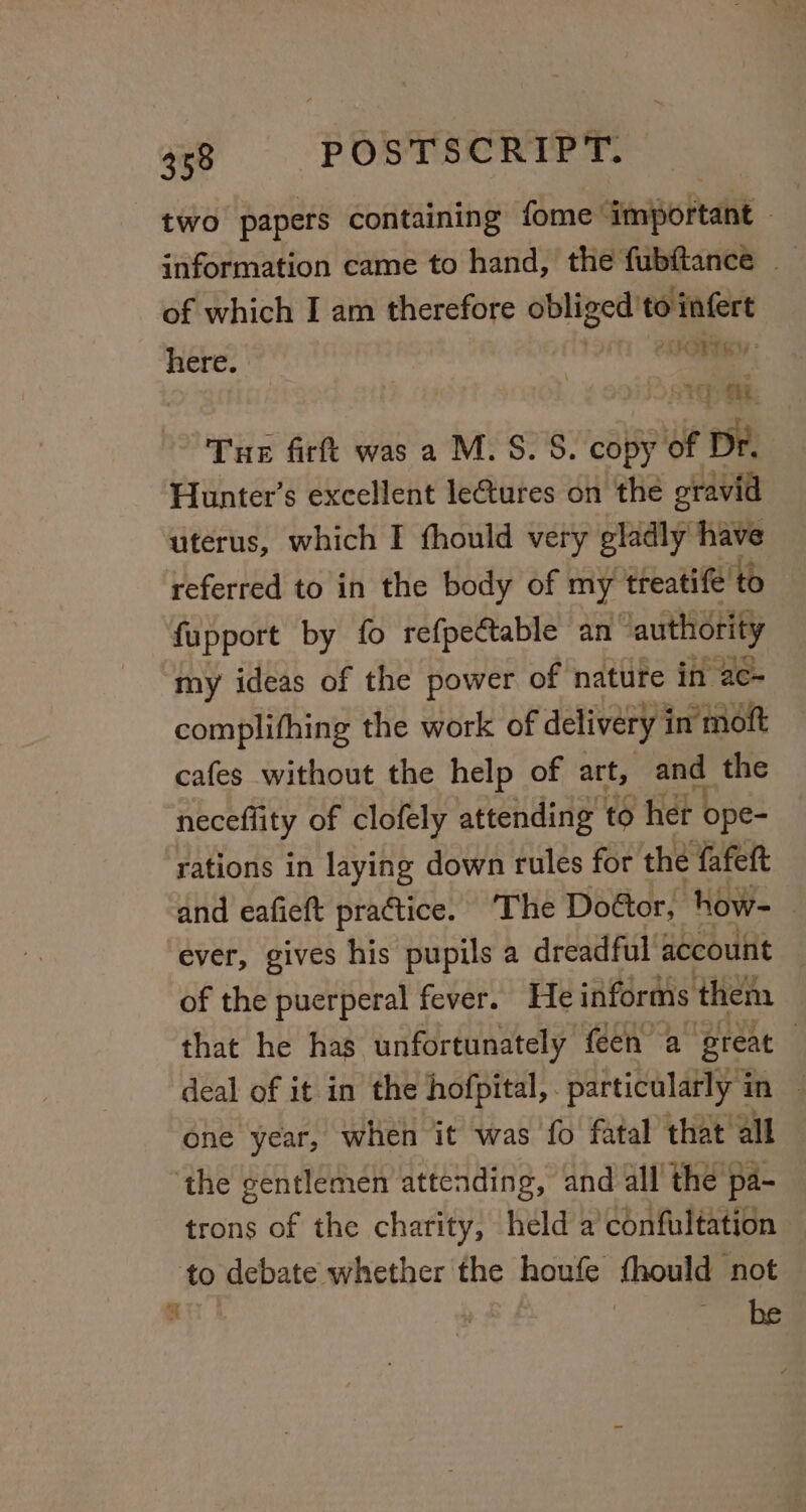 two papers containing fome ‘important — of which I am therefore obliged’ — here. | | One 1g Ai | Tue firft was a M.S. S. copy of Dr. Hunter’s excellent lectures on the gravid uterus, which I fhould very gladly have referred to in the body of my treatife to fupport by fo refpectable an- ‘authority “my ideas of the power of nature in ac- complifhing the work of delivery i in moft cafes without the help of art, and the neceffity of clofely attending to her ope- rations in laying down rules for the fafeft and eafieft practice. ‘The Dottor, how- ever, gives his pupils a dreadful account 3 of the puerperal fever. He informs them that he has unfortunately feen a Breat | deal of it in the hofpital,. particularly in — one year, when it was fo fatal that all ‘the gentlemen attending, and all the pa- trons of the charity, held a’ confultation to debate whether the houfe fhould not