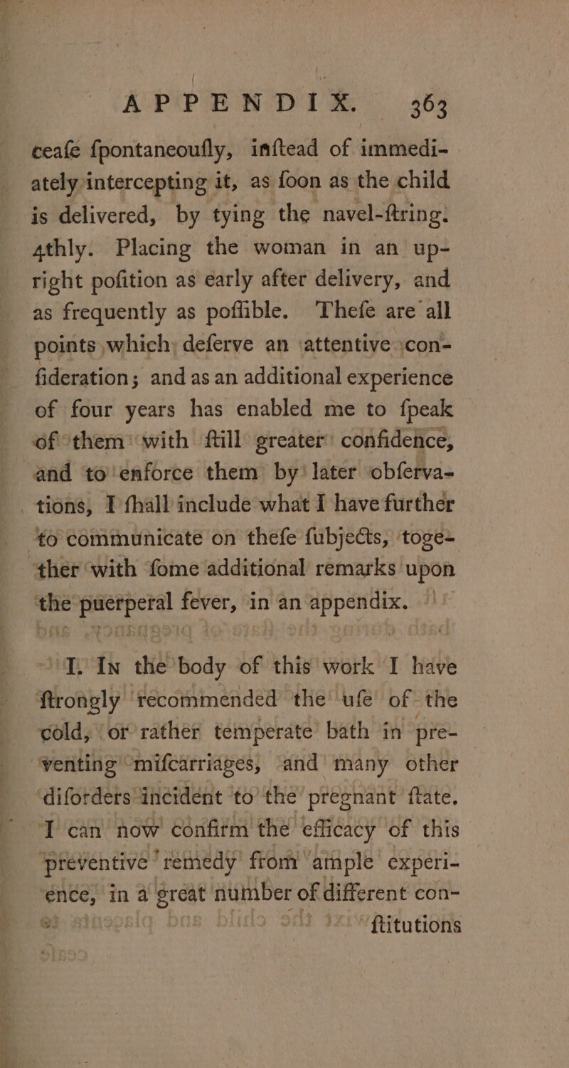 ceafe fpontaneoufly, imftead of immedi- ately intercepting it, as foon as the child is delivered, by tying the navel-ftring: 4thly. Placing the woman in an up- right pofition as early after delivery, and as frequently as poflible. ‘Thefe are all points which, deferve an attentive :con- fideration; and as an additional experience of four years has enabled me to fpeak of them with ftill greater’ confideice, and to'enforce them by! later obferva- tions, I fhall include what I have further the Sie a “et in an Nagle ‘T. In ae body of this work I have cold, or rather temperate bath in pre- venting “mifcarriages, and many other ‘diforders incident ‘to’ the pregnant ftate. T can now’ confirm the’ efficacy of this preventive remedy from ample experi- th in a great number of different con- ®: LOS ORS ‘ftitutions