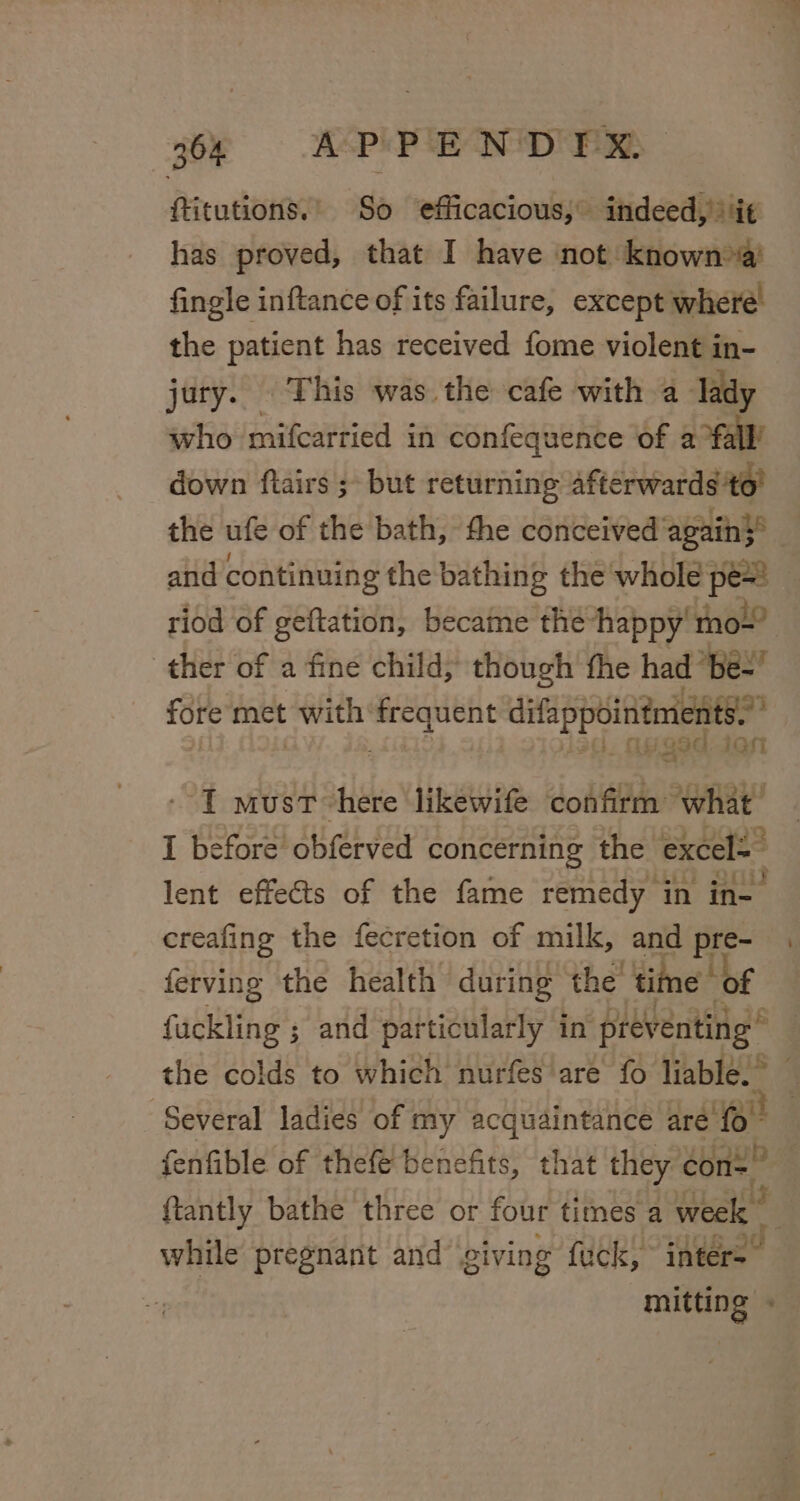fitutions.' So ‘efficacious, indeed, it has proved, that I have not known &gt;a! fingle inftance of its failure, except where’ the patient has received fome violent in- jury. This was the cafe with a lady who mifcarried in confequence of a fall’ down ftairs ; but returning afterwards to’ the ufe of the bath, the conceived again} and continuing the bathing the whole pe= riod of geftation, became the happy mo~’ ther of a fine child, though fhe had ‘bes! fore met with pie main tip 1 must here likewife jodtean RmRY I before obferved concerning the excels lent effects of the fame remedy in in- creafing the fecretion of milk, and pre- ferving the health during the' time of fuckling ; and particularly in preventing” -_ Several ladies of my acquaintance are {0° fenfible of thefe benefits, that they con {tantly bathe three or four times a suai