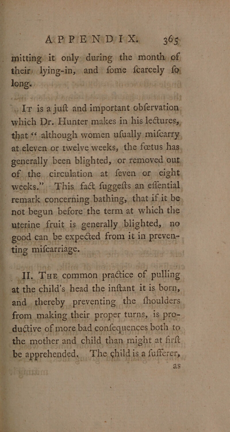 Ag PY RIEZNSDPIGXk = _-3 | mmitting it only» during the month, of. their) lying-in, and fome fearcely {9) - dong. | . Ir is a juft and important obfervation, which Dr. Hunter makes in his lectures,, that &lt;¢ although women ufually mifcarry. at.eleven.or twelve weeks, the feetus has generally been blighted, or removed out of the circulation at feven or eight weeks.” - This. fact fuggefts an efiential, ~ remark concerning bathing, that if it be - not begun before the term at which the uterine fruit is. generally, blighted, no good | can be expected from it in preven- ting mifcarriage. 4 AT, THE common pradtice of pulling | Ny the child’s head the inftant it is born, j and thereby preventing the fhoulders from making their proper turns, is pro- _duétive of more bad confequences both to the mother and child than might at firft be apprehended, ze he child is a fufferer, ¢ of : as