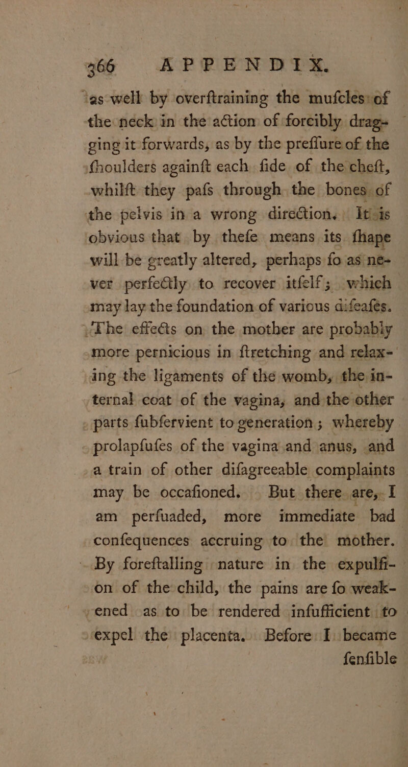 ‘as well by overftraining the mufcles:of the neck in the action of forcibly drag — ging it forwards, as by the prefiure of the fhoulders againft each fide of the cheft, whilft they pafs through. the bones. of the pelvis ina wrong direGtion,) Itis — obvious that by thefe means its fhape will -be greatly altered, perhaps fo as ne- ver perfectly to recover itfelf; whieh may lay the foundation of various difeafes. The effeéts on the mother are probably more pernicious in ftretching and relax- ing the ligaments of the womb, the in- ternal coat of the vagina, and the other parts fubfervient to generation; whereby prolapfufes of the vagina and anus, and a train of other difagreeable complaints — may be occafioned. But there. are, I am perfuaded, more immediate bad | confequences accruing to the mother. | By foreftalling nature in the expulfi- on of the child, the pains are fo weak- ened as to be rendered infufficient to — expel the placenta. Before I became fenfible