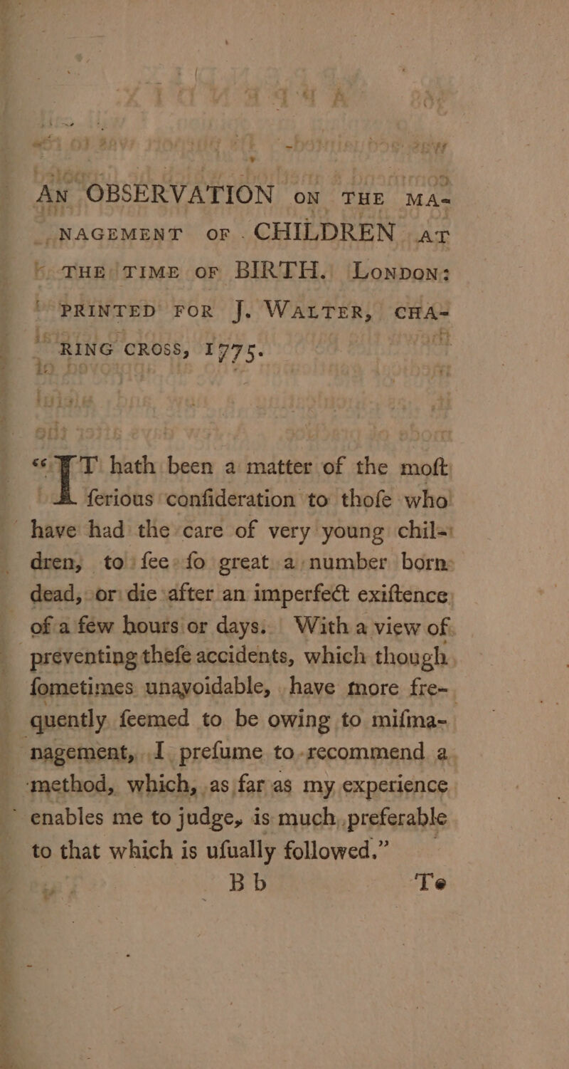 are fy An “OBSERVATION on THE MA- -NAGEMENT OF CHILDREN AT “THE TIME OF BIRTH. Lonpon: PRINTED FOR J. WaLTer, CHA- + ifs RING CROSS, 1775. ‘WT hath been a matter of the moft ferious confideration to thofe who dren, to fee» fo great. a-/number born: of a few hours or days. With a view of. fometimes unavoidable, ._have more fre~ nagement, I prefume to-recommend a. eS to that which is ufually followed.” Bb Te