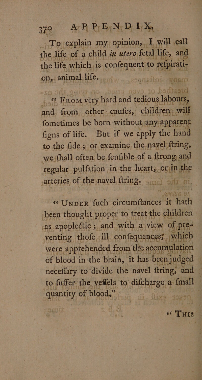 To explain my opinion, I will ,call | the life of a child a utero fetal life, and the life. which, 1s confequent to refpirati- On, animal life. vats | tegad cate pana very hard and tedious laboue urs, ei) from other. caufes, children al fometimes be born without any appatent figns of life. But if we apply the hand to the fide ; or examine the navel firing, we hall often be fenfible of a ftrong and regular_pulfation in the heart, orin the arteries of the navel TA, scr of Sp «¢UnbeER fuch clreudinddbes™ it aah been thought proper to treat the children as apoplectic ; ; and with a: view of -pre- venting thofe ill confequencess which were apptchended $ from the accumulation of blood in the brain, it has been. judged : neceflary to divide the navel ftring: and © to fuffer the veiels to difcharge a {mall quantity of blood.” * « THis)