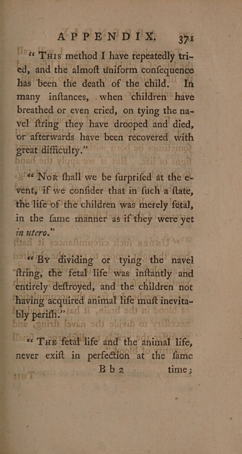 '8ee Tus method I have repeatedly tri- ed, and the almoft uniform confequente has been the death of the child. In many inftances, when ‘children have breathed or even cried, on tying the na- : vel fring” they have drooped and died, or afterwards have been tcoveted with oa ipa “Nor thal we be farprited at “aie e- hehe if we confider that 1 in {uch a ftate, the life’of the children was merely fetal, in the fame manner “as if they were yet im utero.” : an rf » » cA ‘s As Le ee nl By” dividing or | tying the navel fring; the ‘fetal life was inftantly ‘and ‘entirely deftroyed, and the children not having’ acquired animal life mufti inevita- | by Mata Ais ne al nik foven oft sbivib | ‘€¢ Tae pce A ee? and the animal: life, never exift in perfeétion at’ the fame Oo Bier ea SLE pa ER f