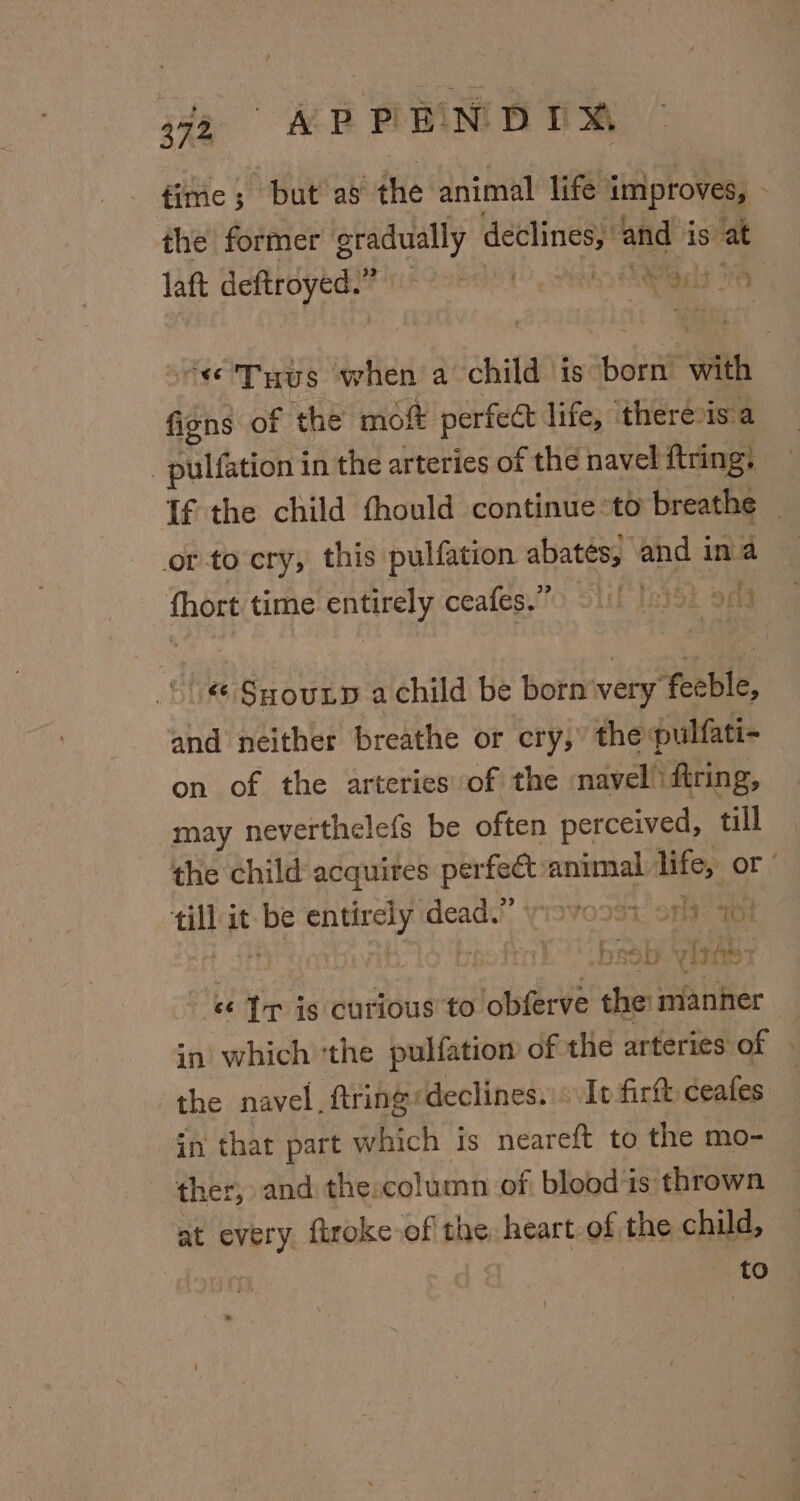 He 6 «EP ENDIM fime; but as the animal life improves, - the former gradually declines, and is at laft deftroyed.” B81 SRA Lie “e'Tyus when a child is born with figns of the moft perfect life, there is a -pulfation in the arteries of the navel ftring: tf the child thould continue to breathe — orto cry, this pulfation abatés, and ina {hort time entirely ceafes.”) 91) 1) 99 Suyoutp achild be born'very feeble, and neither breathe or cry, the pulfati- on of the arteries of the navel’ firing, may neverthelefs be often perceived, till the child acquires perfe€t-animal life, or’ till it be entirely dead: yisvoo3i: sft; 7 Ltt bpoft bsob. yintss - &amp; Tr is curious to obferve the: manner in which ‘the pulfatiom of the arteries of . the navel, ftringrdeclines. «It firft: ceafes in that part which is neareft to the mo- ther, and the:column of blood‘is thrown at every firoke of the heart of the child, to