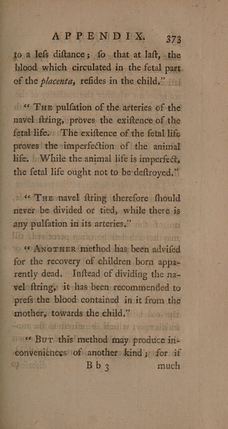 blood which circulated in. the fetal part. /)« Tue pulfation of the arteries of the navel ftring, proves the exiftence of the a the simperfection. of the animal life. 5 While the animal life is imperfect, the fetal life ought not to be’ deftroyed. i °.¢6 THe vnavel fring. therefore fhould never be divided or tied, while there is any pulfation in its arteries.” for the recovery of ehildren born appa- rently dead. Inftead of dividing the na- prefs the blood) contained in it from the conveniences ‘of: anothers kind 5; ofor. if OPS) nc): Bb 3 much |