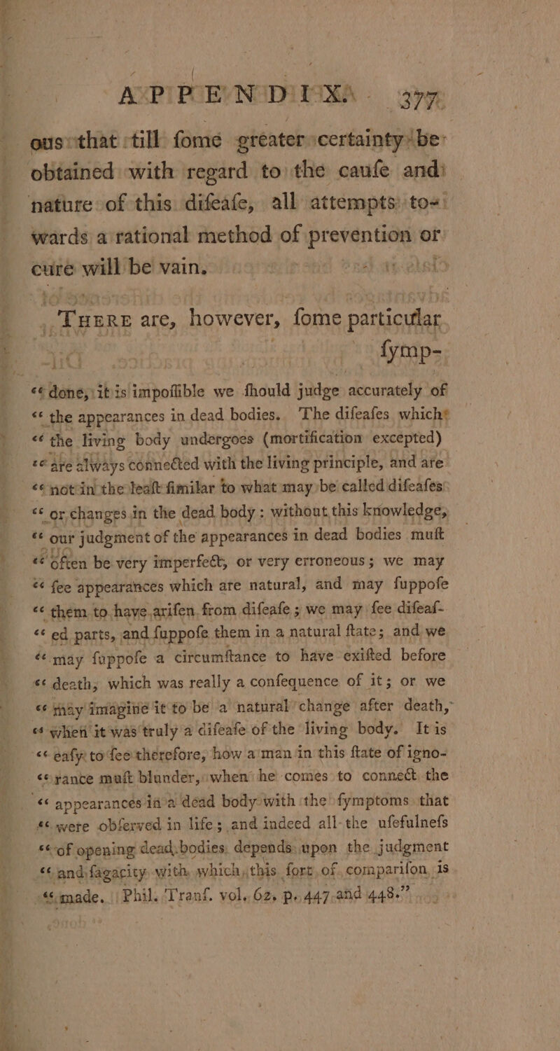 AXPTPOEVNADIISHA - gpg ousethat till fome greater certainty (be: wards a rational method of prevention or cure will be vain. | Hea) Ta “THEre are, however, fome particular fymp- iG «« the appearances in dead bodies. The difeafes which? ‘+ the living body undergoes (mortification excepted) £6 Are always connected with the living principle, and are “¢ notin the teaft fimilar to what may be called difeafes ** or changes.in the dead body : without this knowledge, i ' our judgment of the appearances in dead bodies muft Often be very imperfect, or very erroneous; we may &lt;&lt; fee appearances which are natural, and may fuppofe ¢¢ them to have.arifen from difeafe ; we may fee difeaf- “¢ ed parts, | and fuppofe them in a natural fate; and we «may foppofe a circumftance to have exifted before *¢ death; which was really a confequence of it; or we «6 tay Imagine ie to be a natural change after death, «¢ hei it was'truly a difeafe of the living body. It is &lt;*rance muit blunder, when he comes to connect the “c were obferved in lifes and indeed all-the ufefulnefs «of opening dead. bodies, depends. upon the judgment ‘and fagacity, with which «this fort, of, comparifon, is “made. ‘Phil. ‘Tranf, vol, 62. p 447-and 448.”
