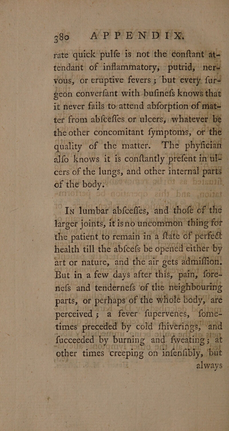 rate quick pulfe is not the detente at tendant of inflammatory, putrid, ners vous, or eruptive fevers ; ‘but every, fat geon converfant with bufinefs knows that it never fails to-attend abforption of mat- ter from abfceffes or ulcers, whatever ‘be the other concomitant fymptoms, or ot the quality of the matter. The sya é alfo knows it is conftantly prefent i in’ ule | cers of the lungs, and other internal pata | of the body.” sad G3 28 Dotamaa, ry droits In lumbar abfcefies, se ate of the larger joints, it isno uncommon thing fot the patient to remain in a ftdte of perfeat health till the abfcefs be opened either by art or nature, and the air gets ‘admiffion. But in a few days after this, pain, fore- nefs and tendernefs ‘of the neighbouring parts, or perhaps of the wholé Body, ‘are perceived ; a fever fupervenes, - fome- times preceded by cold fhiverings, * and facceeded by burning and fweating + at other times rcepine on infenfibly, ‘but always -