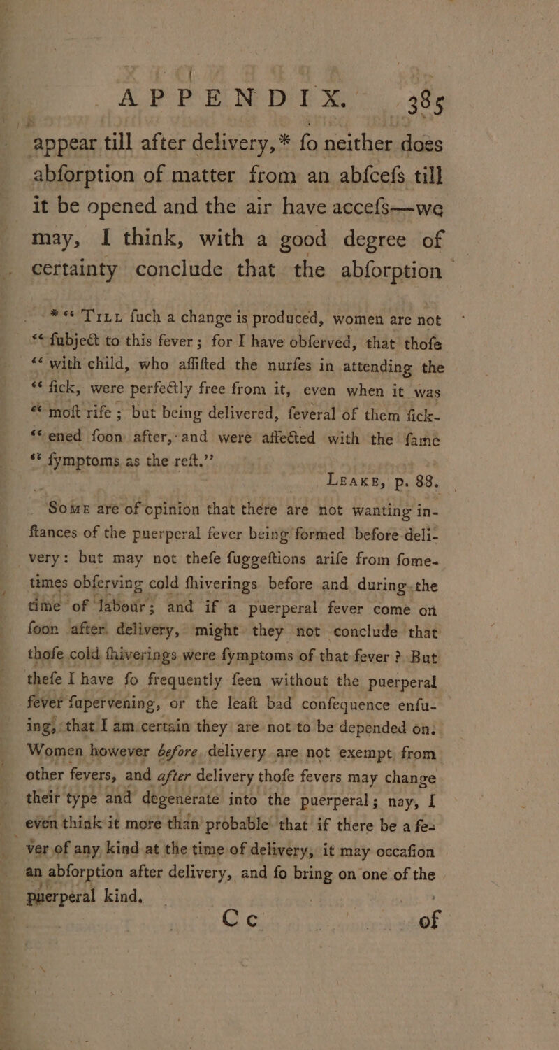 : “appear till after delivery, * fo neither does abforption of matter from an abfcefs till it be opened and the air have accefs—we may, I think, with a good degree of _ certainty conclude that the abforption “*&lt;« T rz fuch a change is produced, women are not ** fubje&amp;t to this fever; for I have obferved, that thofe “* with child, who affifted the nurfes in attending the “ fick, were perfectly free from it, even when it was “ moft rife ; but being delivered, feveral of them fick- ‘© ened foon after,-and were affeGted with the fame ** fymptoms as the reft.’’ sesh Leake, p. 88, _ Some are of opinion that there are not wanting in- fiances of the puerperal fever being formed before deli- times obferving cold fhiverings before and during.the time of labour; and if a puerperal fever come on foon after. delivery, might they not conclude that thofe cold fhiverings were fymptoms of that fever ? But thefe I have fo frequently feen without the puerperal fever fapervening, or the leaft bad confequence enfu- ing, that I am.certain they are not to be depended on: Women however defore delivery are not exempt, from their type and degenerate into the puerperal ; nay, I even think it more than probable that if there be a fee - Ver of any kind at the time of delivery, it may occafion an abforption after delivery, and fo bring on one of the puerperal kind. | 4 Cec hak,