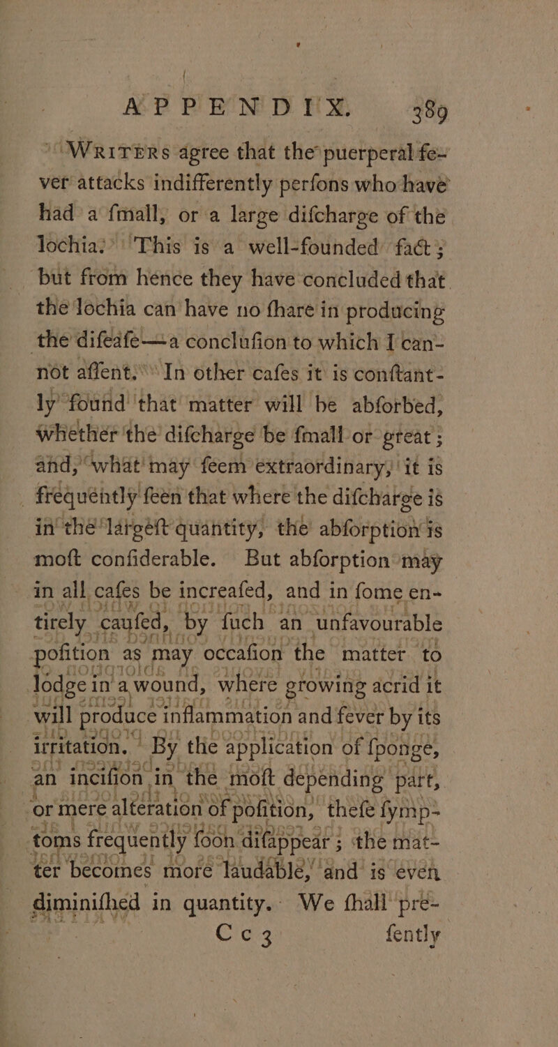 OWRITERS agree that the puerperal fe~ ver attacks indifferently perfons who have’ had a fmall, ora large difcharge of the lochia:*&gt;' This is a well-founded fact: ‘but from hence they have concluded that. the lochia can have no fhare in producing the difeafe—a conclufion to which I can- not affent:’’ In other cafes it is conftant- ly found that matter will be abforbed, whether the difcharge be {mall or great ; and, “what! may feem extraordinary, it is frequently feen that where the difcharge is in the lareéett quantity, the abi tiend 1s moft confiderable. But abforption may in all cafes be increafed, and in fome en- tirely caufed, by fuch an “unfavourable pofition as may occafion the “matter ‘to lodge ir in a wound, where growing acrid i it will ee inflammation and fever rh its ‘or mere Leda oy sbRlise thet AaNt ie toms frequently foon difappear 5 the mat- ter ‘becomes more Taudable.’ and is even diminifhed in quantity.. We fhall pre- Cig fently