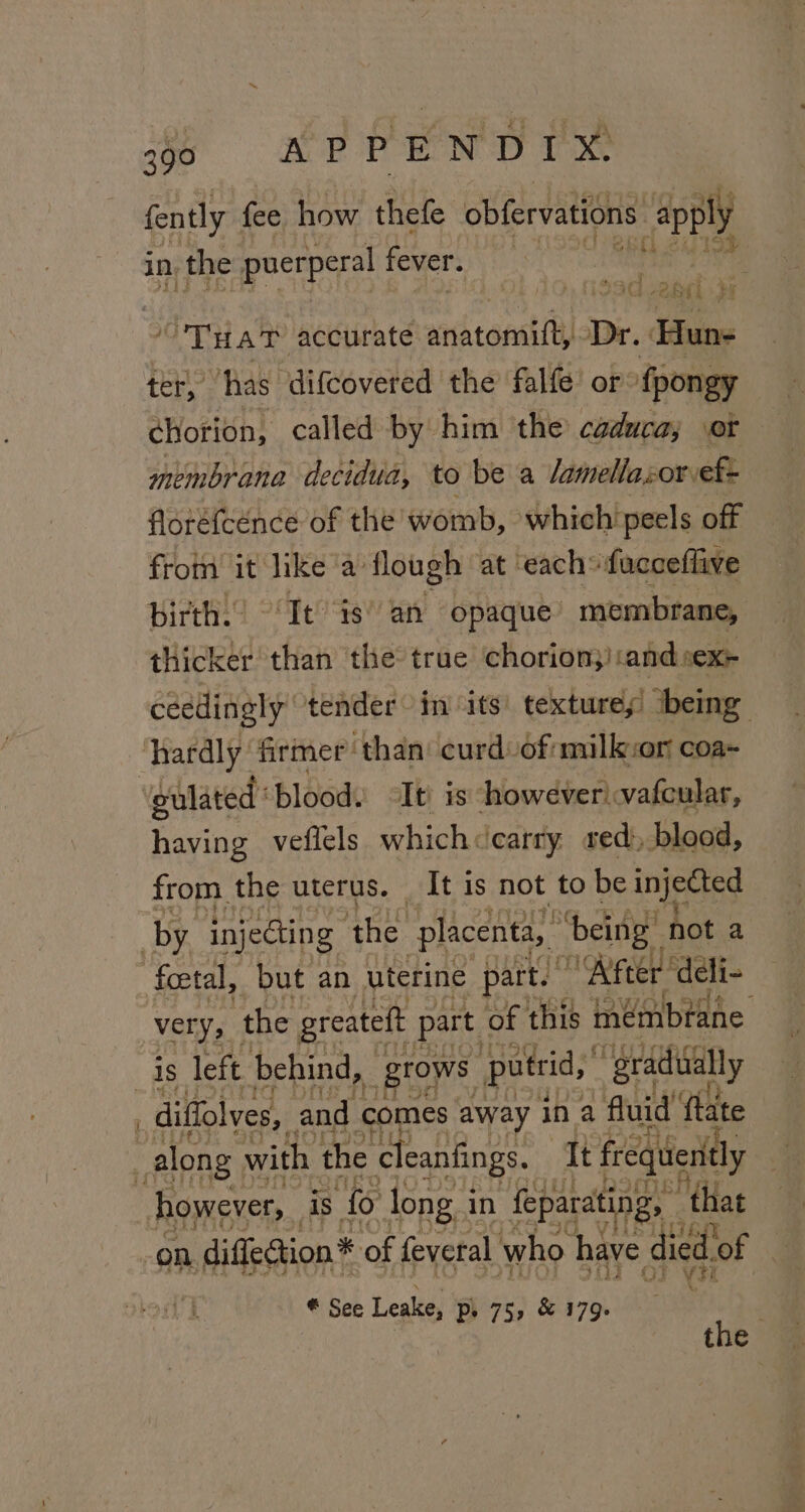 fently fee how thefe obfervations apply in the puerperal fever. : sad vane i Tra? accurate adiaagil Dr. Hun- ter, ‘has difcovered the falfe or fpongy chorion, called by him the caduca; or membrana decidua, to be a lamellasor-ef- florétcence of the womb, which peels off from it like‘a’ flough at each” facceflive birth. ‘It is’ an opaque’ membrane, stigaekd than the true chorion;)and.:ex- céedingly ‘tender in its’ textures being ulated: ‘blood. It is howeverivafcular, having veflels which«carry sed, blood, from the uterus. It is not to be injected foetal, but an uterine part. “After ‘deli- Very, the greateft part of this mémbtane diffolves, and comes away ina fluid fate however, is fo long i in feparating, that on diffe@tion* of feveral who have die ed. of i ¥ tt * See Leake, Pp. 75, &amp; 179. . the