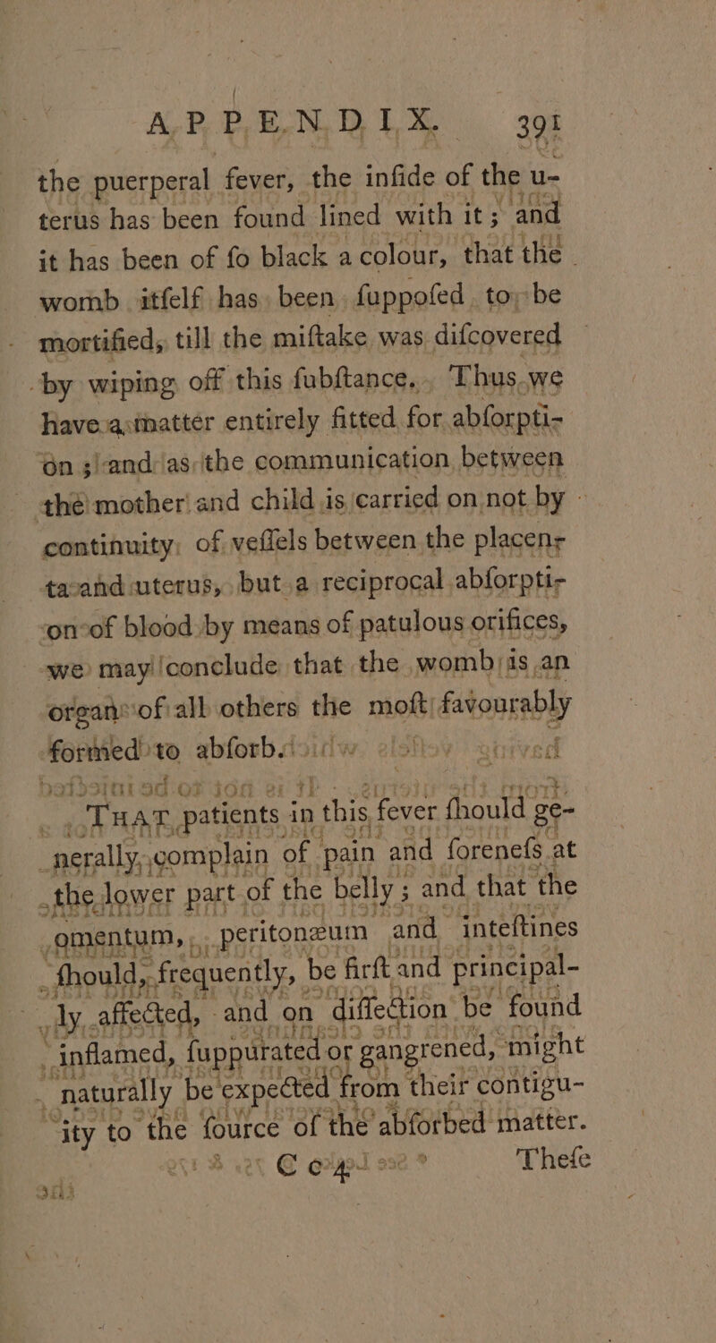 the puerperal fever, the infide of the u- terus has been found lined with it; “and it has been of fo black a colour, that the - womb itfelf has. been fuppofed toy be mortified, till the miftake was difcovered by wiping off this fubftance... Thus.we have-asmmatter entirely fitted for. abforpti- ‘én ;)and: asthe communication between the! mother and child is, carried on. not by » continuity: of veflels between. the placens tacand uterus, but.a reciprocal abforpti- ‘on-of blood by means of patulous orifices, ‘we may /conclude: that the womb) as an organ’ of all others thie moft/ favourably formed: to abforb. ahdsint od oF idd 2: 5 _Tuar oi ga in this fever fhould ge- _nerally, complain of. pain ‘and forenefs. at the, lower part. of the belly ; $ and that the gm entum, peritoneum and inteftines “fhould, frequently, be firft and principal- _ ly affected, and on diffection be. found inflamed, fuppurated o 3 ‘gangrened,, ‘might ae | bd by Fe!  naturally be expected § rom their contigu- “ity to the fource of the abforbed matter. cet © eryt ose ® Thefe Ofh