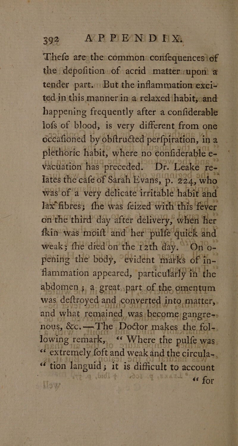 Thefe are:the common: confequencesicf the dépofition of acrid matter:uponi @ tender part. But the inflammationexci+ ted.in this manner in a relaxed) thabit;oand happening frequently after a confiderable lofs of blood, is very different from ones occafioned by obftructed perfpitation, i in a plethoric habit, where no confiderable c= vacuation has preceded. ‘Dr. ‘Leake. re~ lates the cafe of Sarah Evans, p. 224, W was’ of 4 very delicate irritable habit an al lax“fibres; the was feized with this ‘ae onthe third day after delivery, when Her fkin’ was moift’ and her’ pulfe’ quick and weak} the died'on the rath day.” On o- pening the’ body, “evident ‘marks of tn- flammation appeared, particularly “tn! the abdomen ;, a. great..part of the omentum was. deftroyed and converted into matter,, and what remained was become: ‘gangre=» nous, &amp;c.—The Doéor makes the fol-. lowing 1 remark, « Where the pulfe was, 6 extremely, foft and weak and the circula~, : “tion languid; i it is difficult to account {PP Po OOP 4G Saag Soe, ats