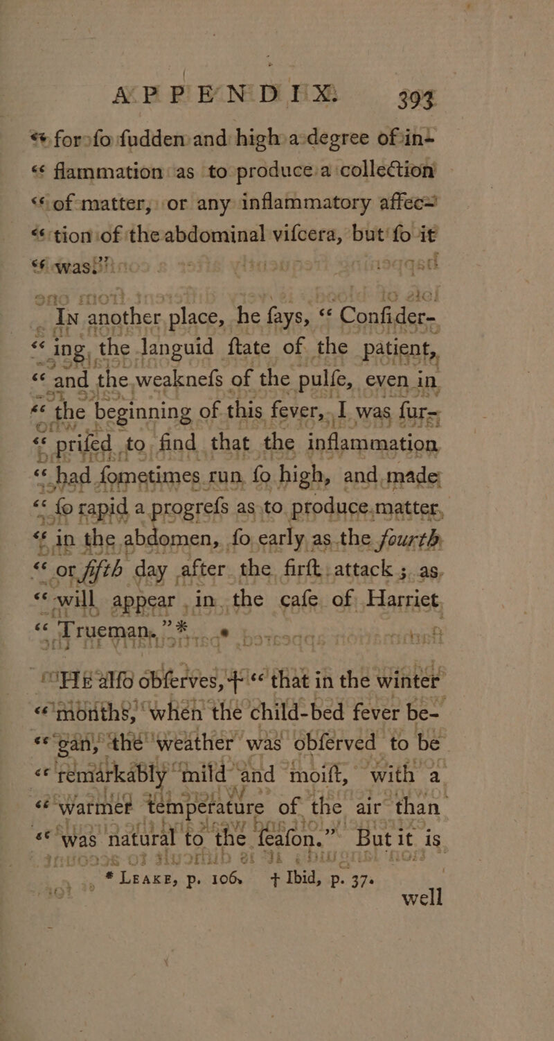 “+ forofo fudden and high a degree of :in- &lt;&lt; flammation as to produce:a collection &lt;* of matter, or any inflammatory affec~ «tion of the abdominal vifcera, but‘ fo it sy was g 4 igagpstt isqqed “Iv paather place, he fays, “ - Confider- &lt;&lt; ing, the Janguid ftate of the patient, «and the weaknefs of the pulfe, even in «the | beginning of this fever,. I was fur= ay * prifed. to. find that the inflammation « had fometimes. run, fo high, and made: “6 « fo rapid a progrefs as to produce. matter, 7 f in the ; abdomen, fo early ; as the fourth, « or r fifth day . after the. firft, attack ; as, &lt;&lt; “will APRIA 5, in the cafe of, Harriet cc « Trueman, ” a iq ,botssqqs ronacncheh ; Vi by 5 e bi w &lt;e Teenie ‘when the child: bed fever ied «s gan, the’ ‘weather was obferved to be Ru remarkably fnild ‘and moift, with a. ce ‘Warmer temperature of the air ‘than. By was natural to the. ‘ealon.”” ‘ ‘Buti it is IUGDIS OF sivorul af dk § Dis: ; Tat Ok : ree, Pp. 106s + Ibid, p. 37. ; es well
