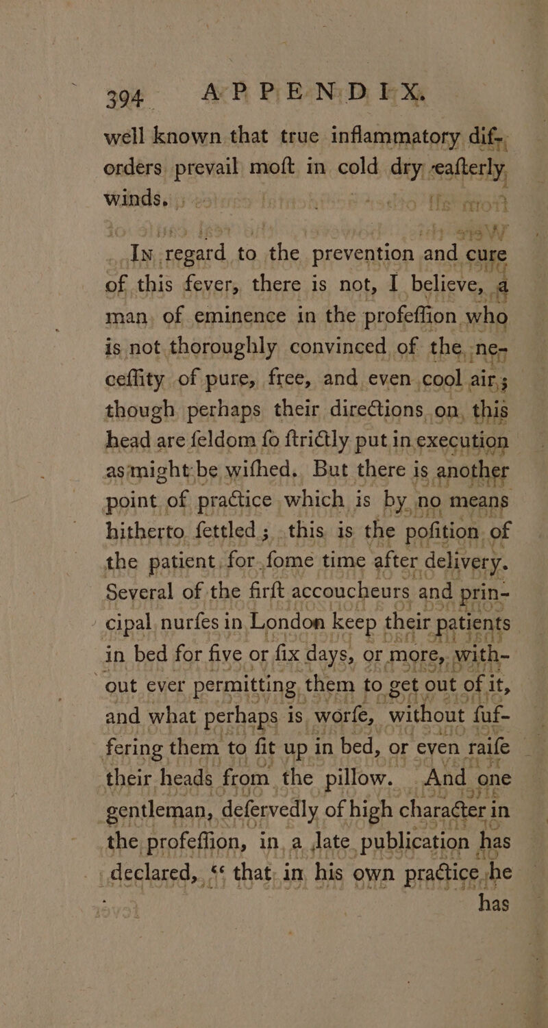 3994 AP PENDEX well known that true inflammatory dif, orders prevail moft in cold. a0 seatbesty winds, . &gt; fatitok soto Tish aio Fd SPP y W Ly, regard to the prevention and cure of this fever, there is not, I_ believe, a man, of eminence in the profeftion who is not thoroughly convinced of the ne, ceffity of pure, free, and even cool He. though perhaps their direCtions on, this head are feldom fo ftrictly put in execution as: might: be withed, But there is another point of practice which is by no means hitherto fettled; this is the pofition. of the patient, for. fome time after delivery. Several of the firft accoucheurs and prin- cipal nurfes in London keep | their patients | in bed for five or fix days, or more, with- out ever permitting them to get out of i it, and what perhaps i is worfe, without fuf- fering them to fit up in bed, or even raile 4 their heads from the pillow. And. one ; gentleman, defervedly of high charaéter i in the profeffion, in, a Jate. publication has declared,‘ that, in his own practice, ‘be | has