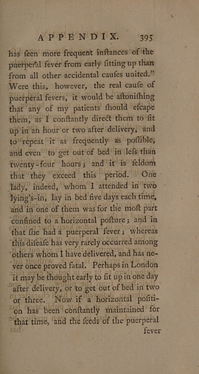 has feen more frequent inftances of the puerperal fever from early fitting up than from all other accidental caufes united.” Were this, however, | the real caufe of | puerperal fevers, it would be aftonithing that any of my patients fhould efcape thein,” ds I conftantly dire&amp; them to fit up in ‘an hour’ or two after delivery, and to “repeat it as frequently. as poflible, and evén to eet out of bed’ in lefs than twenty - “ftir hours ; ; and” it is feldom that they exceed this period. — One» Jady, indeed, whom I RteAUEdS in two dying’s. $- -in, lay in bed five days each time, ‘and i in ‘one of them was ‘for the moft part ‘confined. to a ‘horizontal poftare ; and in ‘that the io a ‘puerperal fever ; whereas ‘this difeafe has very rarely occurred among “others \ whom I have delivered, and has ne- ‘ver once proved fatal. Perhaps i in London “it may r be thought early to fit up in one day ¥ after delivery, « or to get out of bed i in two or ‘three. Now. if a horizontal pofiti- on has been’ conftantly maintained for ‘ “that time, ‘anid the (éds’of the puerperal 48 fever