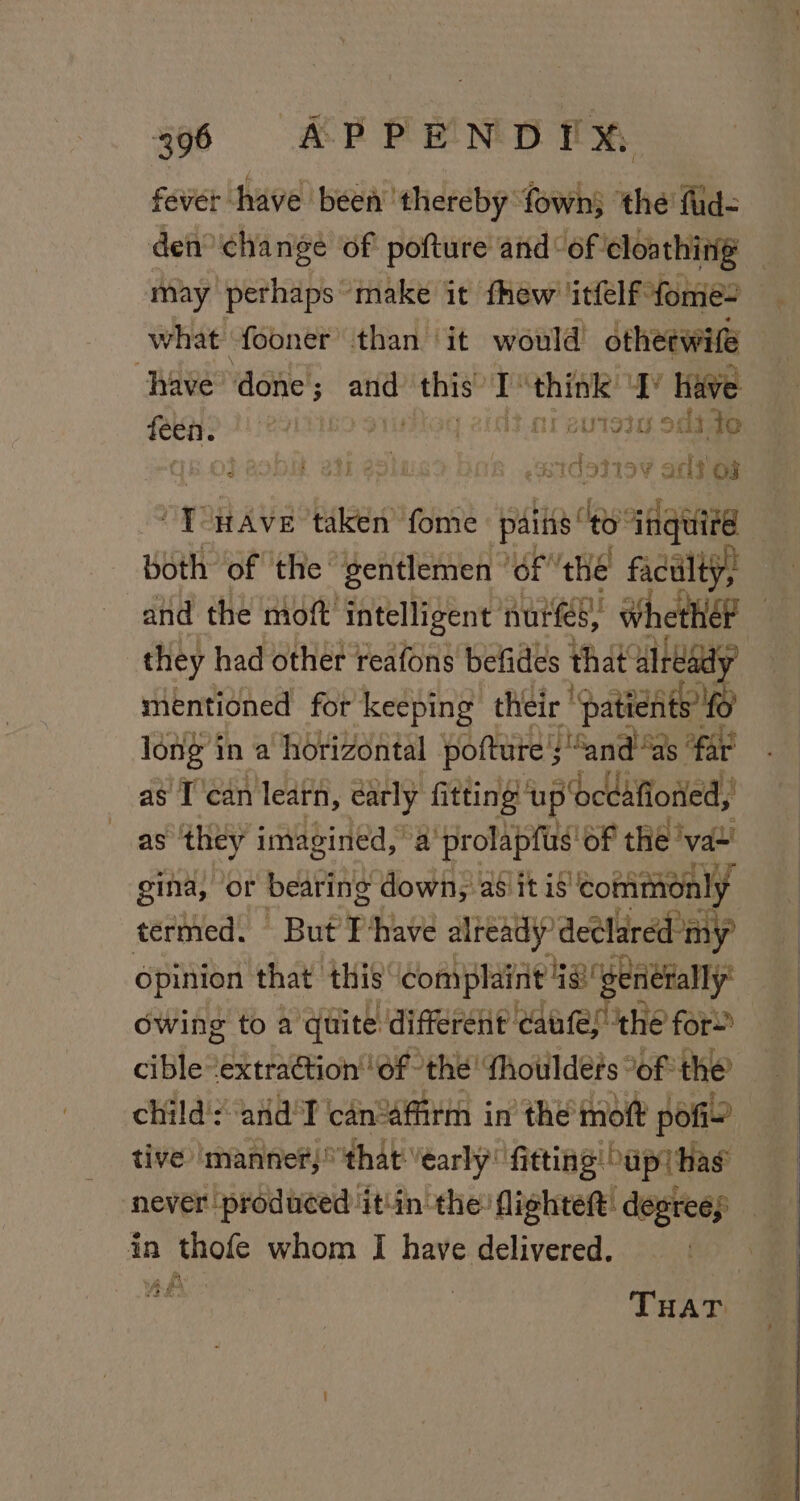 fever have been ‘thereby fownj the fid- den change of pofture and‘ of cloa thing may perhaps make it fhew ‘itfelf “fome- what ‘fooner’ than ‘it would otheewife have” vaanet, whi this” 1 iageghss Ase * Have ini oli to ib OP BODM BIT 3 sidaliey aris oF nyo Ave aRP I aRKe esta ap inquire both of the: gentlemen | ‘OF the faculty, and the moft’ intelligent nurs, Whethél | they had other reafons befides that already mentioned for keeping their’ ‘patients fo long in a horizontal pofture's :“and“as “far as T'can learn, carly fitting ‘up ‘oceafioned, as ‘they imagined, a prolapfus of the ‘val’ gina, or bearing down, asiitis ‘commonly termed. But’ Ihave already’ deel: ared’ my opinion that this’ complaint Ge € desiult dl owing to a quite different caufes the for cible“extraétion' ‘of the! {houlders “of the’ child's ‘and'T can“affirm in the’ moft pofi~’ tive ‘manner, that “early fitting Supt has never produced it'in the: flighteft: degrees in thofe whom I have delivered. re J Fi a, THAT