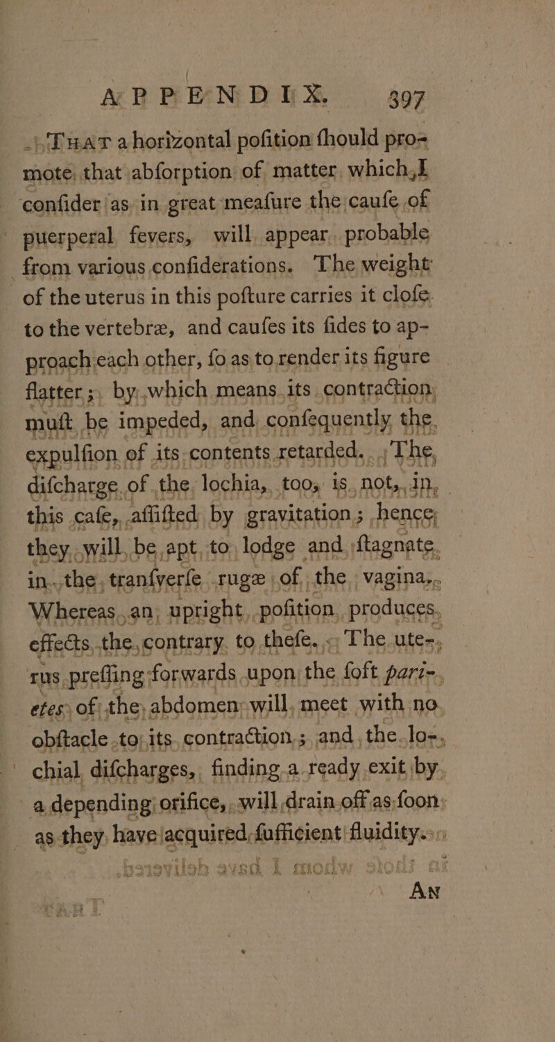 _)'Tuat a horizontal pofition fhould pro= mote, that abforption of matter, which,L confider ‘asin great ‘meafure the caufe of puerperal fevers, will, appear. probable from various confiderations. The weight of the uterus in this pofture carries it clofe. to the vertebra, and caufes its fides to ap- proach each other, fo as to render its figure flatter ;, by,,which means.its. contraction, mutt, be impeded, and confequently the. expulfion, of its. contents retarded. The, difcharge.. of. the, lochia, tos 18. ‘not, In, this cafe, affifted by gravitation ; hence; they will, be apt, to lodge | and :ftagnate. in...the, tranfyerle. ruge ) of. the. vagina... Whereas,,.an, upright, pofition, produces. effects. the. contrary. to thefe. - The ute-, TDs, preffing; forwards upon: the {oft pari-. tes of: the, abdomen: will, meet with no obftacle .to; its contraction, ; and, the. lo-, chial. difcharges, finding a ready exit by. a depending: orifice, . will drain.off as foon; as. Shei havea bin sidilit fufficient: Ree a 5 rit ah S we ¢ SC i {TiO chy vy o re