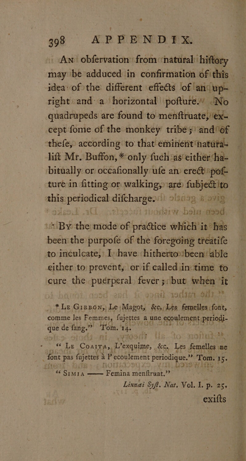An obfervation’ from ‘natural’ hiftory may be adduced ‘in confirmation of this _ idea of the different effects ‘of ‘ano up. right: anda horizontal pofture.” No quadrupeds are found to menftruate,/ex- cept fome of the monkey tribes’ and 6f thefe, according to that eminent hatira- lift Mr. Buffon, * only fuch ‘as’ either ‘ha- bitually or occafionally ufe am erect pot ture in fitting or walking, are fubjectito this age ue speci ohaags avig | | tordw bela steed IBY the: mode of bles which it’ has cael purpofe of the foregoing treatife to inculcate, Ihave hitherto»been able either to prevent, or if callediin time to cure the araissy fever 5 3: but when ‘it socien Sit.» the RARE \ de Magot, &amp;e., Les femelles. font, - comme les Femmes, fujettes a une ecoulement, Periodi- que de sie om? is erie E Chat’ {aie &amp;c. Les ade ne § font ag Paaphe a P ecoulement periodique.” a ‘Tom. &lt;i oe este a) - x SIA _Ma— ran miele 29 | Linneei ie Nat. Vol. I. p. 25, exifts