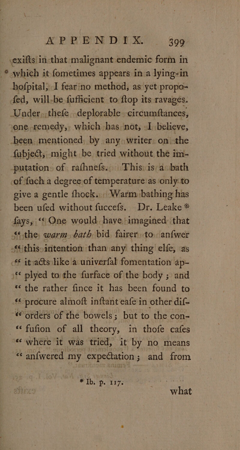 vexifts incthat malignant endemic form in which it fometimes appears in a lying-in hofpital, I fearino method, as yet propo- fed, will-be fufficient to ftop its ravages. Under, thefe. deplorable circumftances, one, remedy, which has not, oI believe, been. mentioned, by any» writer. on. the. fubject, might be tried without the im- -putation: of rafhnefs... This: is) a:bath -of fuch a degree.of temperature'as only:to give a gentle fhock.., Warm bathing has been ufed without fuccefs. Dr. Leake * fays, ‘* One would, have imagined: that $*the, warm. bath. bid fairer to. anfwer -* this intention than any thing elfe, as - itvaéts like a univerfal fomentation ap- ** plyed tothe furface of the body ; and *‘ the rather fince it has been found to ‘« procure almoft inftant eafe in other dif- *® orders of the bowels; but to the con- fufion of all theory, in thofe cafes «‘ where it was tried, it by no means “ anfwered 1 my expectation ; and from eee ey Se what