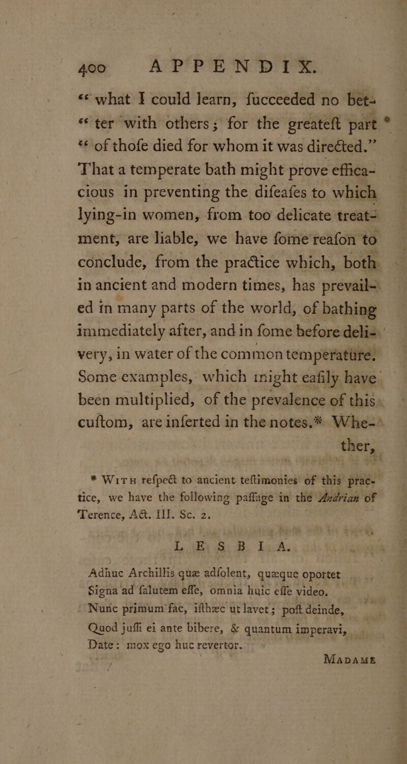 «“ what I could learn, fucceeded no bet- “ter with others; for the greateft part | “ of thofe died for whom it was direéted.” That a temperate bath might prove effica- cious in preventing the difeafes to which lying-in women, from too delicate treat- ment, are liable, we have fome reafon to conclude, from the pra¢tice which, both in ancient and modern times, has prevail- ed in many parts of the world, of bathing immediately after, and in fome before deli- very, in water of the common tem perature. Some examples, which inight eafily have been multiplied, of the prevalence of this. cuftom, are inferted in the notes.* Whe-»* ther, * Wiru refpe&amp; to ancient teftimonies of this prac- tice, we have the following paffage in the Azdrian of oe A&amp;. HI. Se. 2. Diy Ba. GaAs Adhuc Archillis que adfolent, quzeque oportet Signa ad falutem effe, omnia huic effe video. \ Nunc primum fac, ifthec ut lavet; pott deinde, Quod juffi ei ante bibere, &amp; quantum imperavi, | | Date: mox ego huc revertor. MabDAME