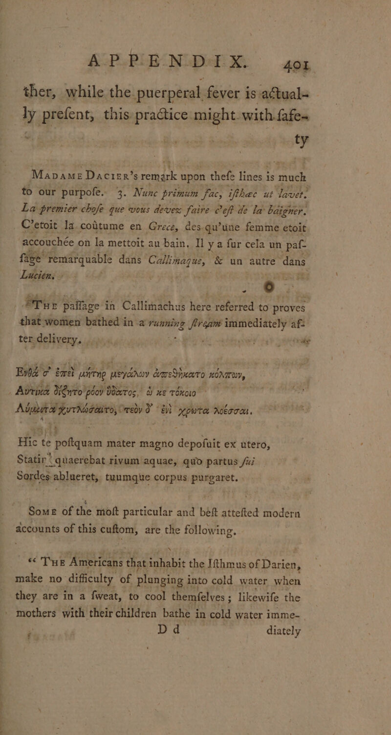 —_ .- —_— ther, while the puerperal fever is actual- ly prefent, this practice might. with. fafe- : a Mapame Dacrer’s argh h upon thefe lines is much to our purpofe. 3. Nunc primum fac, iphac ut aver. La premier chofe que vous devez faire Ceft de la baigner. C’etoit la. coitume en Grece, des.qu’une femme etoit accouchée on la mettoit au bain. Iya fur cela un pat face remarquable dans Callimaque, &amp; un autre: dans Lucien ae ~ ER ~ ST yr paflage i in Callimachus Ker referred to proves that women bathed in a ee ream immediately af- ter delivery. al, whi sachin oxveey ee onake Evie oO ene 2 aireng pe cmednnato Hina, Adueira Kuthscetiro, wey Te ypwta robooas. P 4 ; . . Hic te poftquam mater magno depofuit ex utero, Statin: quaerebat rivum aquae, quo partus /ui Sordes ablneret, tuumgue corpus purgaret. SoME of the moft particular and beft attefted modern accounts of this cuftom, are the following. «THE nga tee that inhabit the Ithmus of teas make no’ difficulty of plunging i into cold water when they are in a fweat, to cool themfelves ; likewife the Dd diately #%