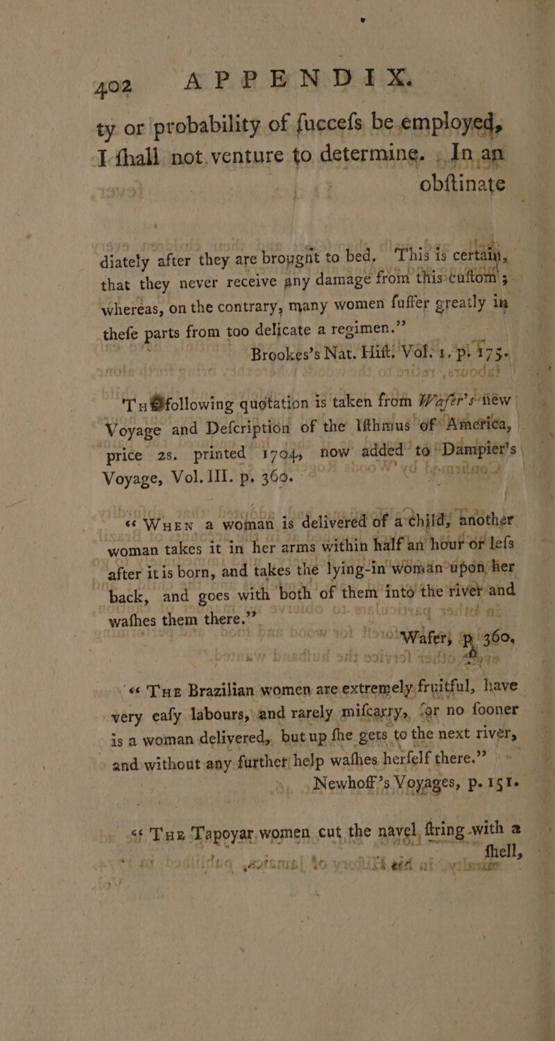 a, CAPR BN DIR ty or probability of fuccefs be. employed, I thall not.venture to determing. , In ap | obftinate aitaly after hen are propgiit to bed, ‘This is iy, bs ; that they never receive any damage from ‘this cufto; whereas, on the contrary, many women oer gest i in thefe parts from too delicate a regimen.’ Brookes’ s Nat. Hitt, oe I. e 73. Tu @following quotation 3 is taken from ee siiew Voyage and Defeription of the Iithmus ‘of America, price 2s. printed 1704, now added te! ‘Dampier’ S| Voyage, Vol. III. p. 369. A. } ‘SWuEN a woman is delivered of achjld; ‘another woman takes it in her arms within half an hour of lefs after itis born, and takes the lying-i -in' woman upon her ‘back, and goes with both of Eerie into the river and wathes them ba elt Fars Msg IS 18 Ak : . a 60 i, Hy HO « Tue Brazilian women are exremelp fritul have very eafy labours, and rarely milcartys, ‘er no fooner is a woman delivered, but up, fhe gets. totl the next river, and without any further help wathes her felf there.’” js Newhoff’s Voyages, p-1§te a IAT -B3Iy &lt;¢ Tux Tapoyar.women cut, the nayel, ftring with 2. vy, ate af! “j ws ts Fy t hs. - Shell, to iol Gk ef al athena