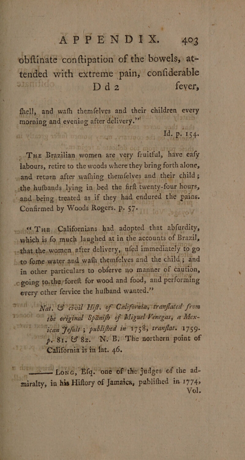 KP PRENDIR. aoe obftinate conftipation of the bowels, at- tended with extreme pain, confiderable i sl Dd2 fever, fhell, and wath themfelves and their children rai “morning and evening after delivery. ree ! 4 . THE alan women. are very “fruitful, have eafy | labours, retire to the woods where they bring forth alone, and ‘return after wafhing themfelves and their child ; _sthe hufbands. lying in, bed the firft twenty- -four hours, R and,being, treated as if they had endured the Pains. Confirmed by Woods Rogers. p. 57+ sifnd HR; Californians had. adopted that abfardity, ncn is fo much Jaughed at in the accounts of Brazil, »othat, the,women., after delivery, ufed immediately. to go &gt;to fome. water. and. wath themfelves and the child ; “and in other particulars to obferve no manner of caution, ogoing | to.theyforeft for wood and food, ‘and performing every cther fervice the hufband wanted.” ean E Mess “ceo Haft. ‘of” California;*tranflated from eugene the original Spanifo of Miguel Venegas, @ Mex- 23 Hah susiae ican Fefuit 3 5; publifhed in 1758, tranflat. 1759. I 81s CF 82 Ne Bo The northern point of “California is in lat. 46. Pee BONG, Eads “one bf’ the! judges ‘of the ad- ~miralty, in his Hiftory of Jamaica, publifhed in Val x