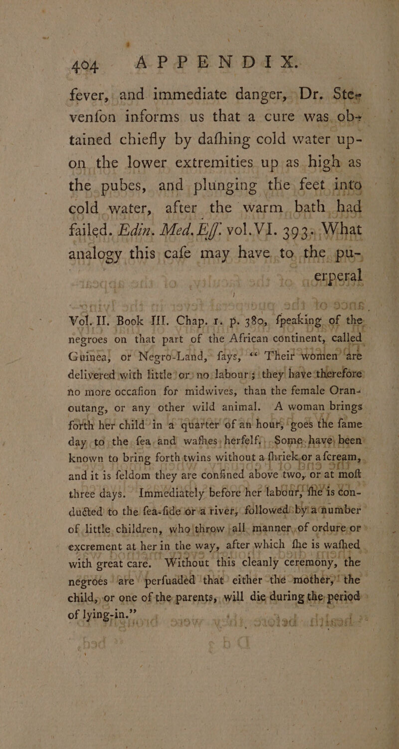 fever, and. immediate danger, Dr. Stee venfon informs us that a cure was. ob+ tained chiefly by dafhing cold water up- on the lower extremities up as high as the pubes, and plunging the feet into cold water, after the warm. bath. had failed. Edin. Med. Ef: vol. VI. 393. What analogy. this cafe may have to the pu- - stperal ! io 99Nk Vol. TL opt Ht, Chap. Ta Po ir fpeaking: of the negroes on that part of the African continent, called Guinea, or Negro-Land, ° fays, “ Their women dt delivered with little)or) no labour’; they have therefore’ no more occafion for midwives, than the female Oran. outang, or any other wild animal. A woman brings — forth her child’'in a quarter’ of an hour, ‘goes the fame day to the fea,and wafhes, herfelf;; Some. have; been’ known to bring forth twins without a Ahriekor a fcrenes : and it is feldom they are confined aBove’ two, or at tk three days. Immediately before her labour, the’ is ¢on- duéted to the feasfide ora river, followed: by aumber excrement at her i in the way, after which fhe 1 is wales ; with great care. ” Without this ‘cleanly ceremony, ie 7 negroes ‘are ‘perfuatled that either the mother, the | child,,or one of the parents, will die during the-period» of lying-in.”” aA a” - t Fe Pe ay SOW ALSO /S1OTI@ i Leas *