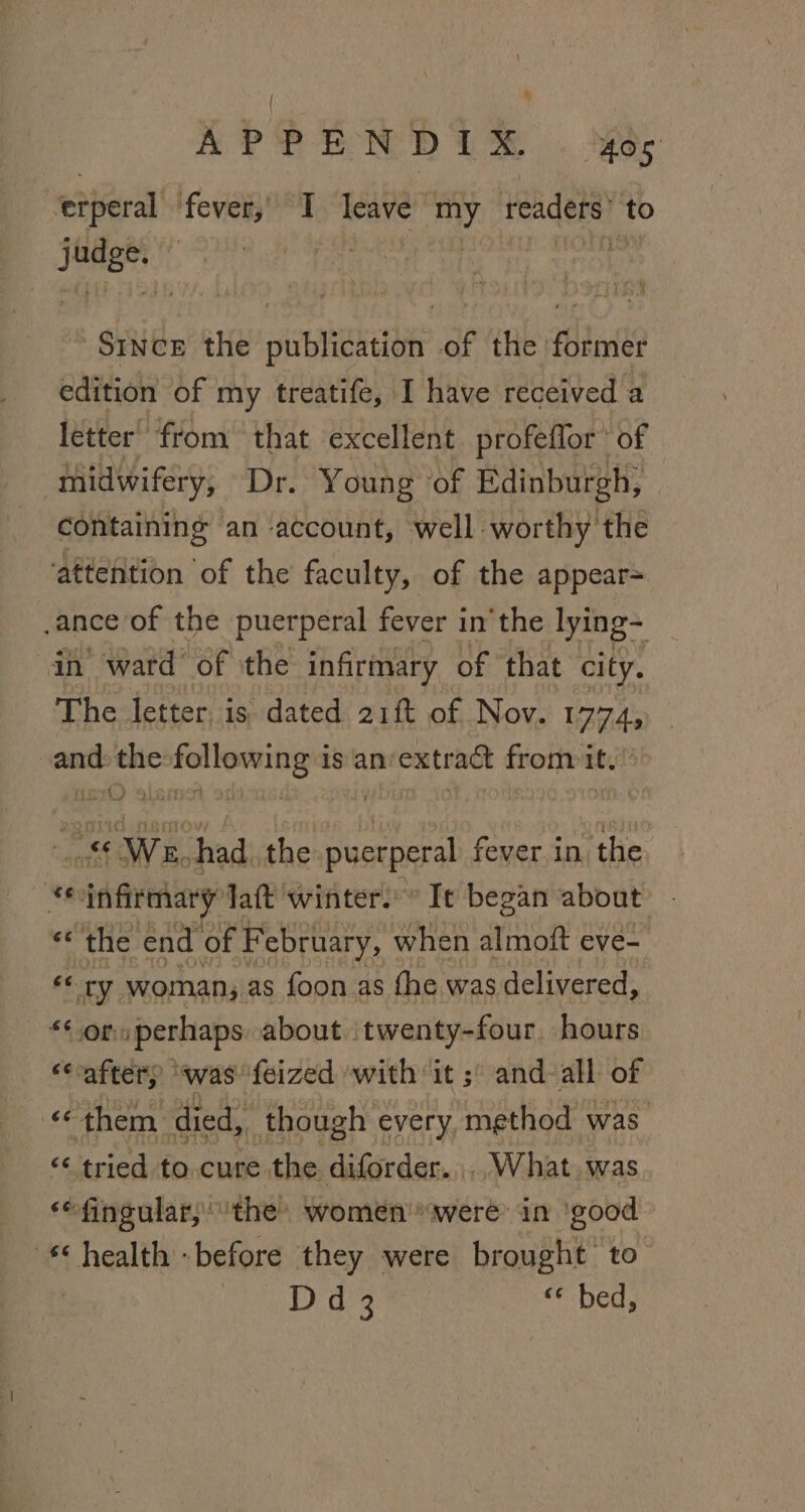 APPEN DER . Aer erperal fever, I leave my readers’ to judge, © : : Mh Since the publication of the former edition of my treatife, I have received a letter from that excellent profeflor * of midwifery, Dr. Young ‘of Edinburgh, containing an account, well worthy the ‘attention of the faculty, of the appear= ance of the puerperal fever in'the lying~ in ward of the infirmary of that city. The letter, is dated 21f of Nov. 1774, and: the following is an:extract from it. ss Ws. had. the puerperal fever.in the *e infirmary Jaft winter.” Ite began about ‘the end of F ebruary, when almoft eve- «¢ ry woman, as foon as the was delivered, *§ 30m /perhaps about twenty-four hours ‘aftery was feized with it ;\ and all of «them. died, though every, method was “ tried to.cure the diforder.., What. was ‘“fingular, the women'*were’ in ‘good health -before they were brought to Dd 3 est Dea: A