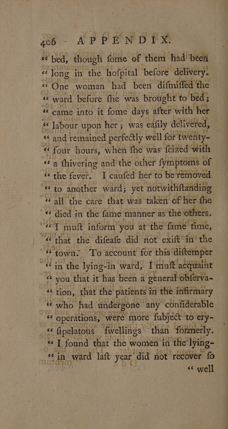 goo - APPENDIX. Bs bed, though fome of them had ‘beer ce «Jong. in the ‘hofpital before. delivery. « One woman had been difmiffed' ‘the “ ward before fhe was brought to ‘bed; came into it fome days after with her “ Jabour upon her ; was eafily delivered, « and remained perfectly well for twehty- “6 four hours, W shen the was feized with cg thivering and the other’ fymptoms of ce the fever. I caufed her to be +einoved “ee to another ward; yet ‘notwithitanding | é all the care that was taken of her the oe died i in the fame ‘manner as ‘the others. ne 1 mutt inform you at the fame ‘time, “eG © that the difeafe did not exift°in’ the co town. To account for’ this’ diftemper ej in the lying-1 in ward, I’ mutt acquaint “6 you ‘that it has been a Pte tbe « tion, that the patients in the infirmary “ who had undergone any “confi derable. we operations, were more fubject to ‘ery- ake fipelatous- ‘fwellings than ‘formerly. ol, found that the women in the’ lying- oi in. | ward laft year ‘did not recOver fo &lt;¢ well