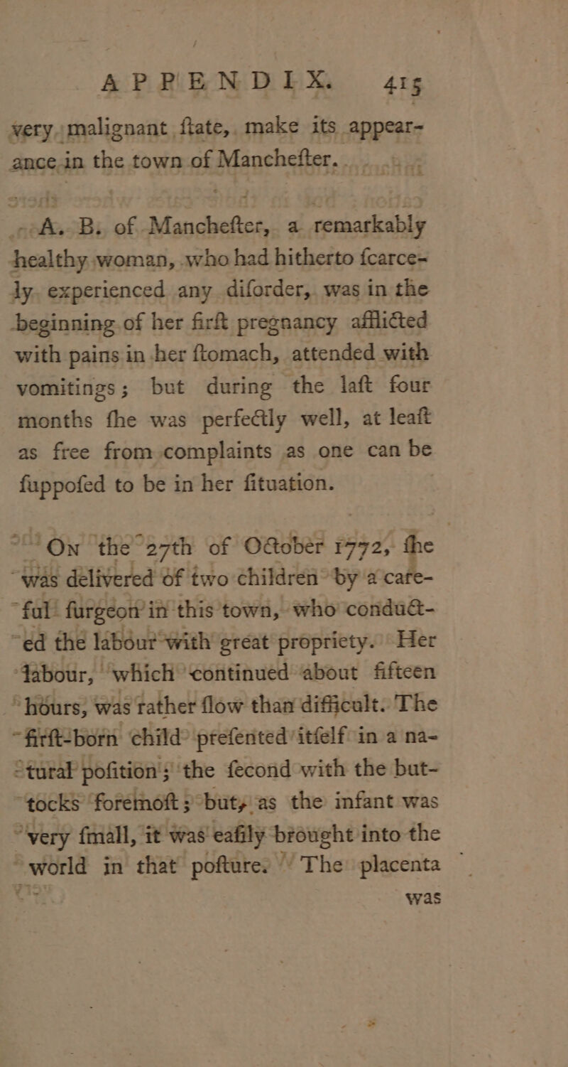 very malignant ftate,, make its appear- ance.in the town of Manchefter.. .._. - A. B. of Manchefter, a remarkably Ahealthy woman, who had hitherto fcarce- ly. experienced any diforder,. was in the beginning of her fir pregnancy afflicted with pains in ber ftomach, attended with vomitings; but during the laft four months fhe was perfectly well, at leaft as free from complaints as one can be fuppofed to be in her fituation. “On ‘the “27th of OGobér 1772, the was delivered of two children” by a cafe- * fal! fargeon’ in this town, who condu@- “ed the labéur with great propriety. Her Jabour, ‘which continued about fifteen ~ hours, was rather flow than difficult. The “firft-born child ptefented itfelf- in a na- ° tural pofition ;' the fecond with the but- “tocks foremoft 5 : “but, as the infant was “very fmall, it was’ eafily brought into the sac in that’ pofture: © T ha placenta — was