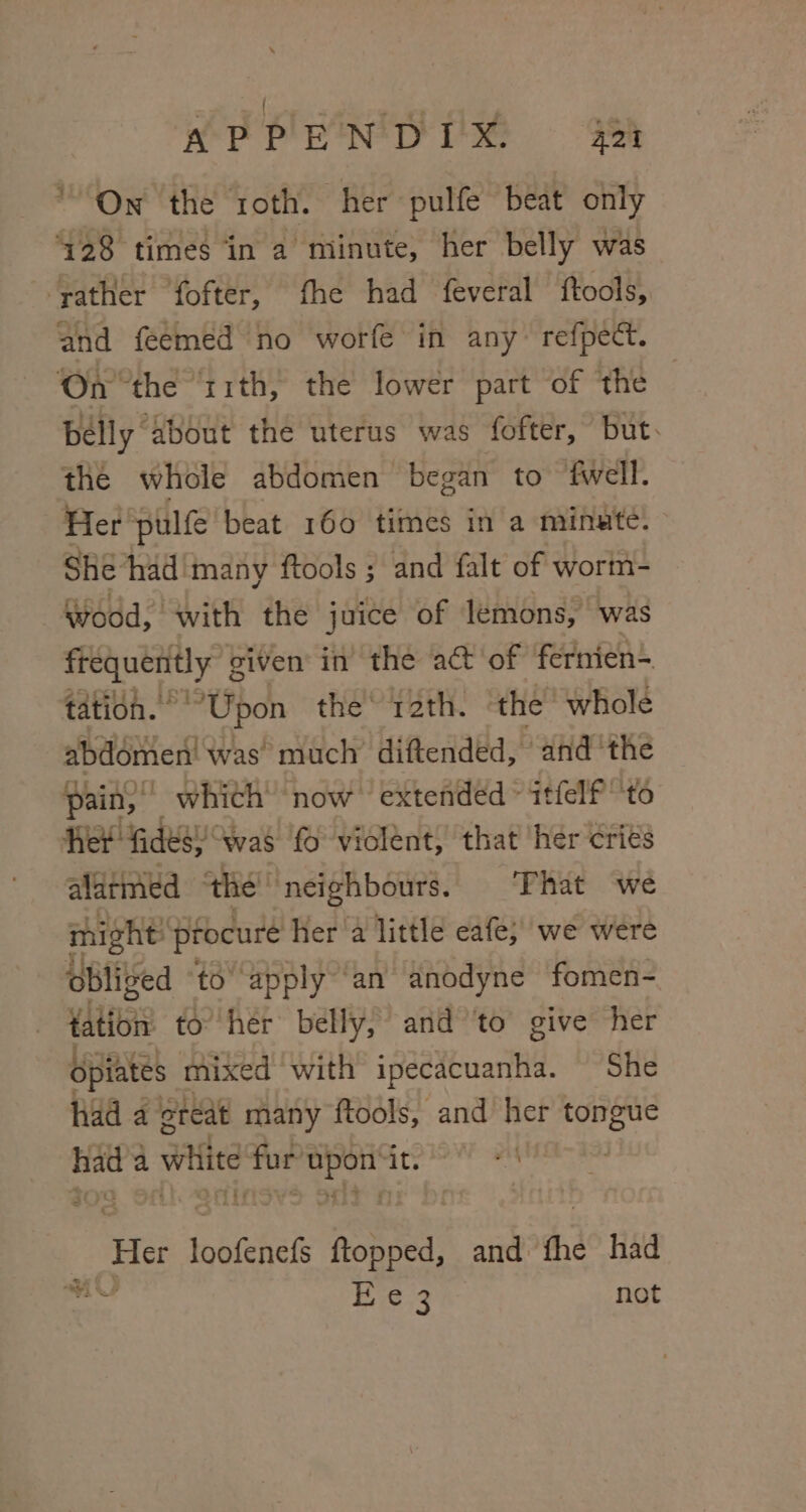 On the roth. her pulfe beat only ‘128 times ‘in a minute, her belly was ‘rather fofter, fhe had feveral ftools, and feemed no worfe in any refpect. On ‘the ‘11th, the lower part of the bélly about the uterus was fofter, but. the whole abdomen began to fwell. 3 Her pulfe beat 160 times in a minute. Shé had'many ftools ; and falt of wort- Wood, with the juice of lemons, ‘was eye siven in the a@ of fernien- tation. ° “Upon the 12th. the’ whole abdémen’ was much diftended, and ‘the pain,” whith now extended ~ itfelf to Ret: fides; was fo violént, that her criés alarmed the’ neighbours. That we might’ procure her a little eafe; we were obliged ‘to’ apply ‘an anodyne fomen- Ytibis to her belly, and ‘to give her Opiates mixed with ipecacuanha. She had 4 ereat many ftools, and her ee te a white jie eae it. Me doateers ftopped, and fhe had 18.3 not