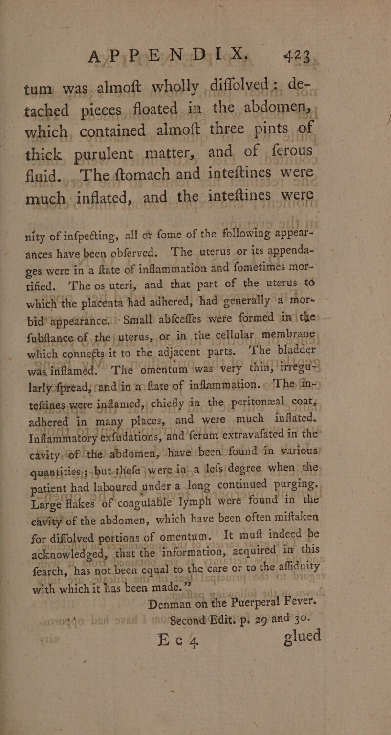 tum was. almoft wholly , diffolved :, de- tached pieces. floated in the abdomen,, which, contained almoft three pints of thick purulent matter, and of ferous fluid.,,.'The ftomach and inteftines were itch, inflated, and the. inteftines were nity of infpeéting, all or fome of the following ath ances have been obferved. The uterus or its appenda- ges were in a ftate of inflammation and fometimes mor- tified. The os uteri, and that part of the uterus to which the placenta had adhered, had generally a mor bid? appeatance. | Small abfcefles were formed sin’ the - fubftance of the | uterus, or in the cellular membrane which connects it to the adjacent parts. ‘The bladder was inflamed. ‘The omentum was very thin,’ irregu~! larly {pread, : rand in av ftate of inflammation. The in~) teftines.were inflamed, chiefly in the peritoneal coat; adhered in many places, and were much inflated. Inflammatory exfudations, and ferum extravafated in the cavity (of the: abdomen, have (been found in various) quantities,;but-thefe ) were, iaj.a lefs\degree when the patient | had laboured. under a long continued purging. Large flakes of coagulable lymph were found in the cavity of the abdomen, which have been often miitaken for diffolved portions of omentum. It muft indeed be acknowledged, that the information, acquired in this fearch, has not been equal to the care or to the affiduity with which it t has been made, ” Ye Dehmae on the ‘Puerperal Fever. (Oqqo Dsl S¥kE ‘Second Hdit. ‘p. 29 and 30. Hews glued