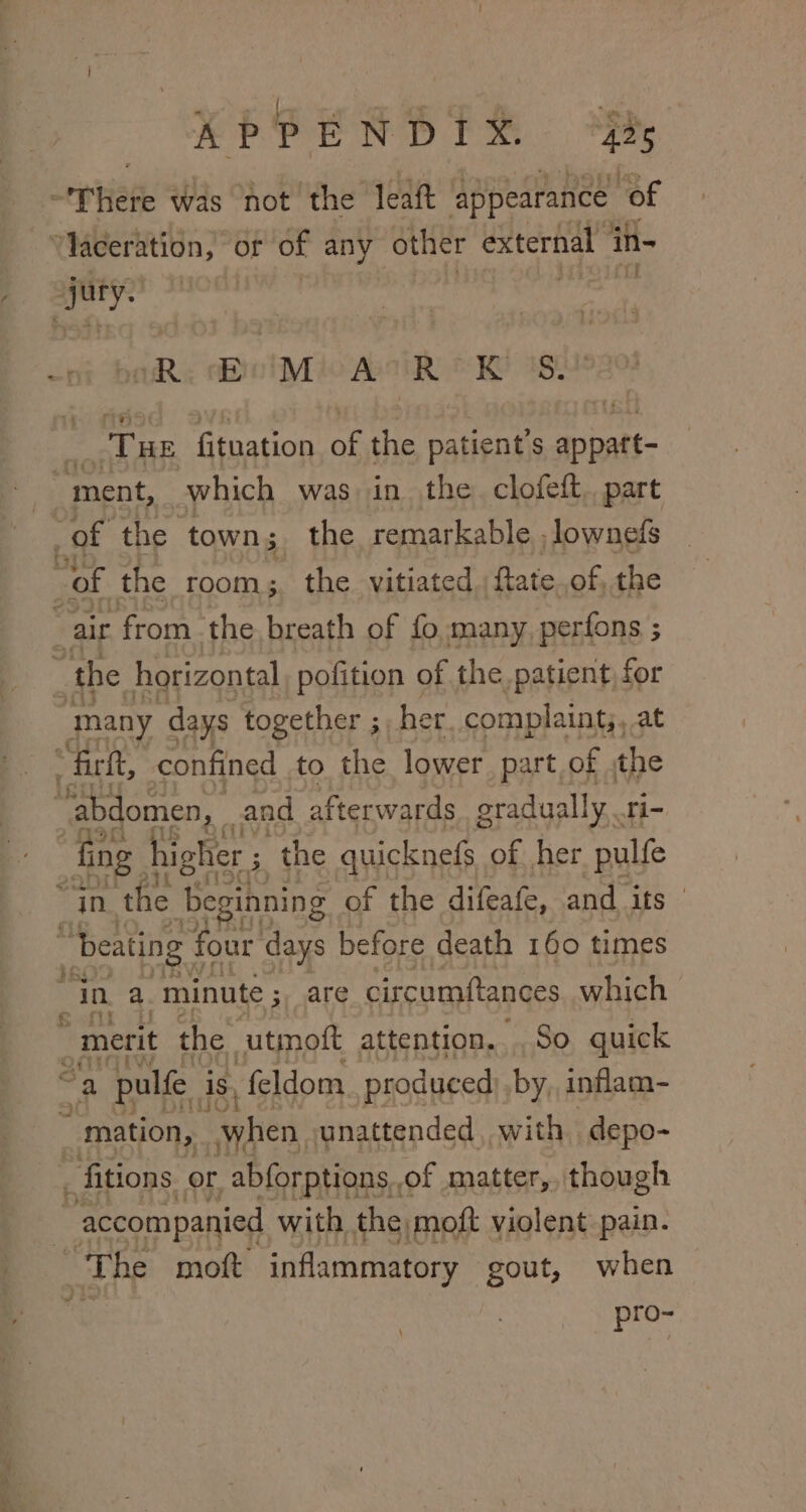 ie &gt; at Thete was not the leatt appearance “of ‘aceration, or of any other external in- “jy. tl (Re Bool Mio we OW ag, Tue Sea ation A the patient’ S appatt- “of the room; the vitiated. ftate.of, the many days together ;, her. complaint;, at “firft, confined to the lower part of the ‘abdomen, . and afterwards oradually. ri- fing higher ; the quicknefs of her pulfe “In Pau Beginning of the difeafe, and its if &amp; “merit the ‘utmott attention... So quick _ fitions or abforptions,, of matter, though pro~